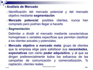 Análisis del sector Industrial
3/18©_mta
 Análisis de Mercado
• Identificación del mercado potencial y del mercado
objetivo mediante segmentación
• Mercado potencial: posibles clientes, nunca han
comprado pero podrían llegar a hacerlo
• Segmentación
Delimitar o dividir el mercado mediante características
homogéneas o variables específicas que permitan clasificar
a los clientes actuales y potenciales.
• Mercado objetivo o mercado meta: grupo de clientes
que la empresa elige para satisfacer sus necesidades,
expectativas con cierto poder adquisitivo, y al que se
dirigen preferencialmente todos los esfuerzos de las
campañas de comunicación y comercialización, %
captación, clientes reales
 