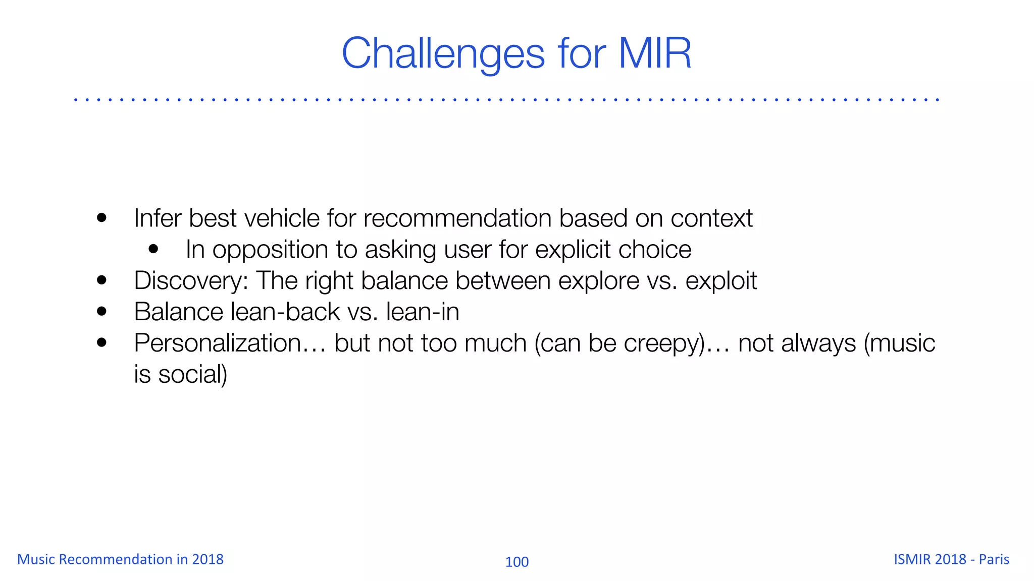 Challenges for MIR
• Infer best vehicle for recommendation based on context
• In opposition to asking user for explicit choice
• Discovery: The right balance between explore vs. exploit
• Balance lean-back vs. lean-in
• Personalization… but not too much (can be creepy)… not always (music
is social)
 