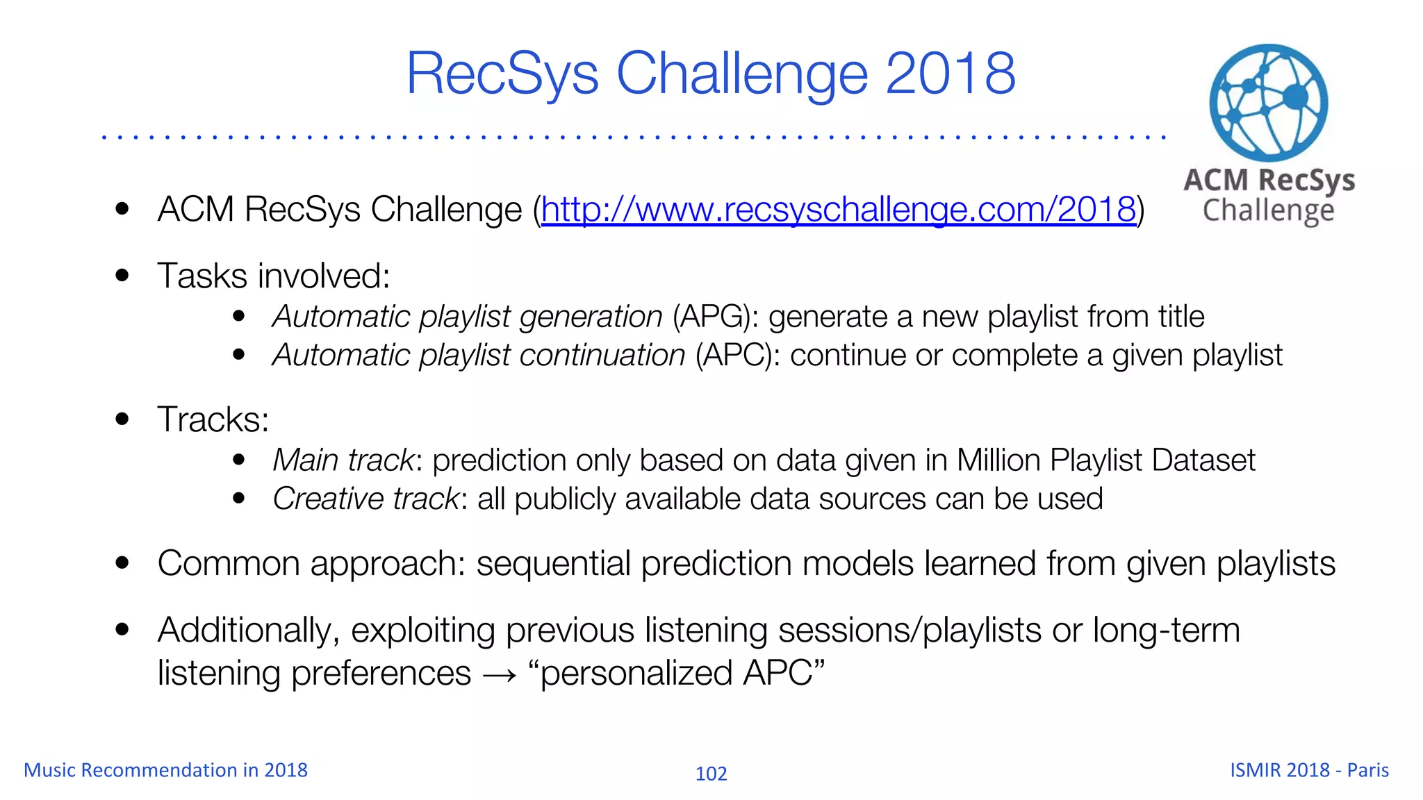 RecSys Challenge 2018
• ACM RecSys Challenge (http://www.recsyschallenge.com/2018)
• Tasks involved:
• Automatic playlist generation (APG): generate a new playlist from title
• Automatic playlist continuation (APC): continue or complete a given playlist
• Tracks:
• Main track: prediction only based on data given in Million Playlist Dataset
• Creative track: all publicly available data sources can be used
• Common approach: sequential prediction models learned from given playlists
• Additionally, exploiting previous listening sessions/playlists or long-term
listening preferences → “personalized APC”
 