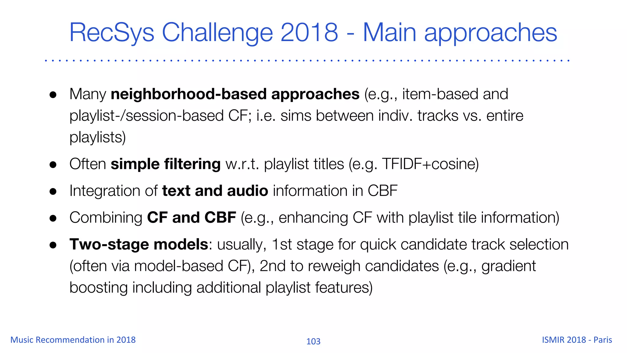RecSys Challenge 2018 - Main approaches
● Many neighborhood-based approaches (e.g., item-based and
playlist-/session-based CF; i.e. sims between indiv. tracks vs. entire
playlists)
● Often simple filtering w.r.t. playlist titles (e.g. TFIDF+cosine)
● Integration of text and audio information in CBF
● Combining CF and CBF (e.g., enhancing CF with playlist tile information)
● Two-stage models: usually, 1st stage for quick candidate track selection
(often via model-based CF), 2nd to reweigh candidates (e.g., gradient
boosting including additional playlist features)
 