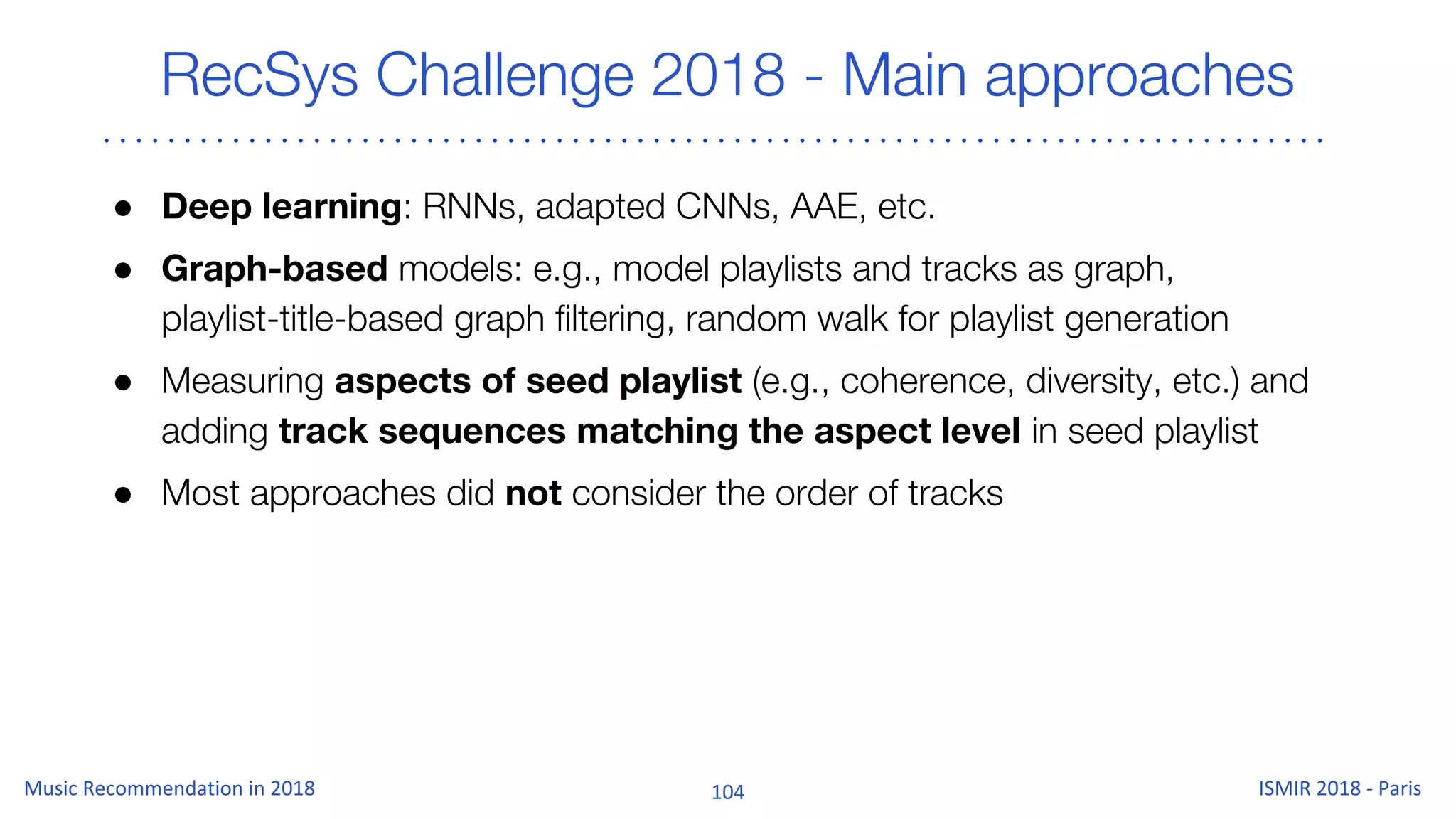 RecSys Challenge 2018 - Main approaches
● Deep learning: RNNs, adapted CNNs, AAE, etc.
● Graph-based models: e.g., model playlists and tracks as graph,
playlist-title-based graph filtering, random walk for playlist generation
● Measuring aspects of seed playlist (e.g., coherence, diversity, etc.) and
adding track sequences matching the aspect level in seed playlist
● Most approaches did not consider the order of tracks
 