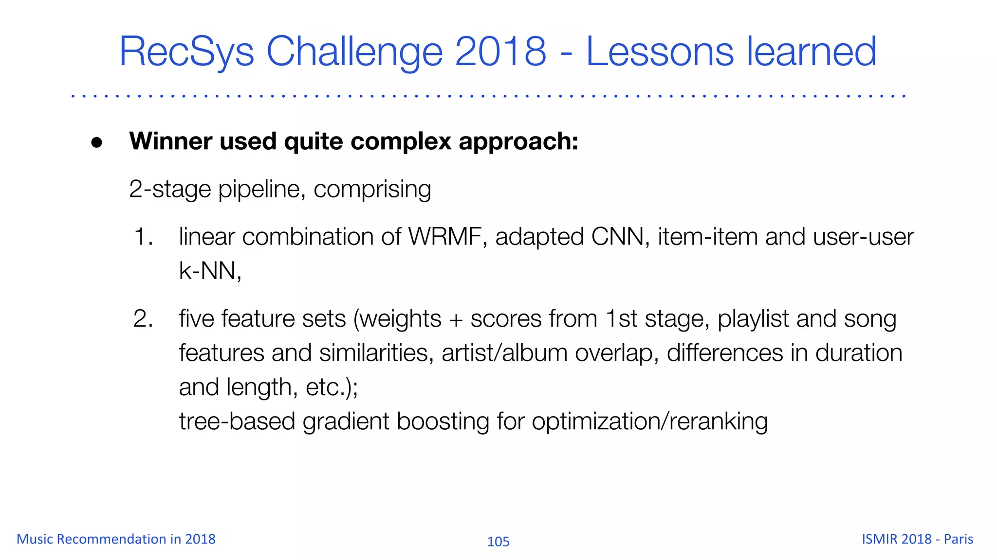 RecSys Challenge 2018 - Lessons learned
● Winner used quite complex approach:
2-stage pipeline, comprising
1. linear combination of WRMF, adapted CNN, item-item and user-user
k-NN,
2. five feature sets (weights + scores from 1st stage, playlist and song
features and similarities, artist/album overlap, differences in duration
and length, etc.);
tree-based gradient boosting for optimization/reranking
 