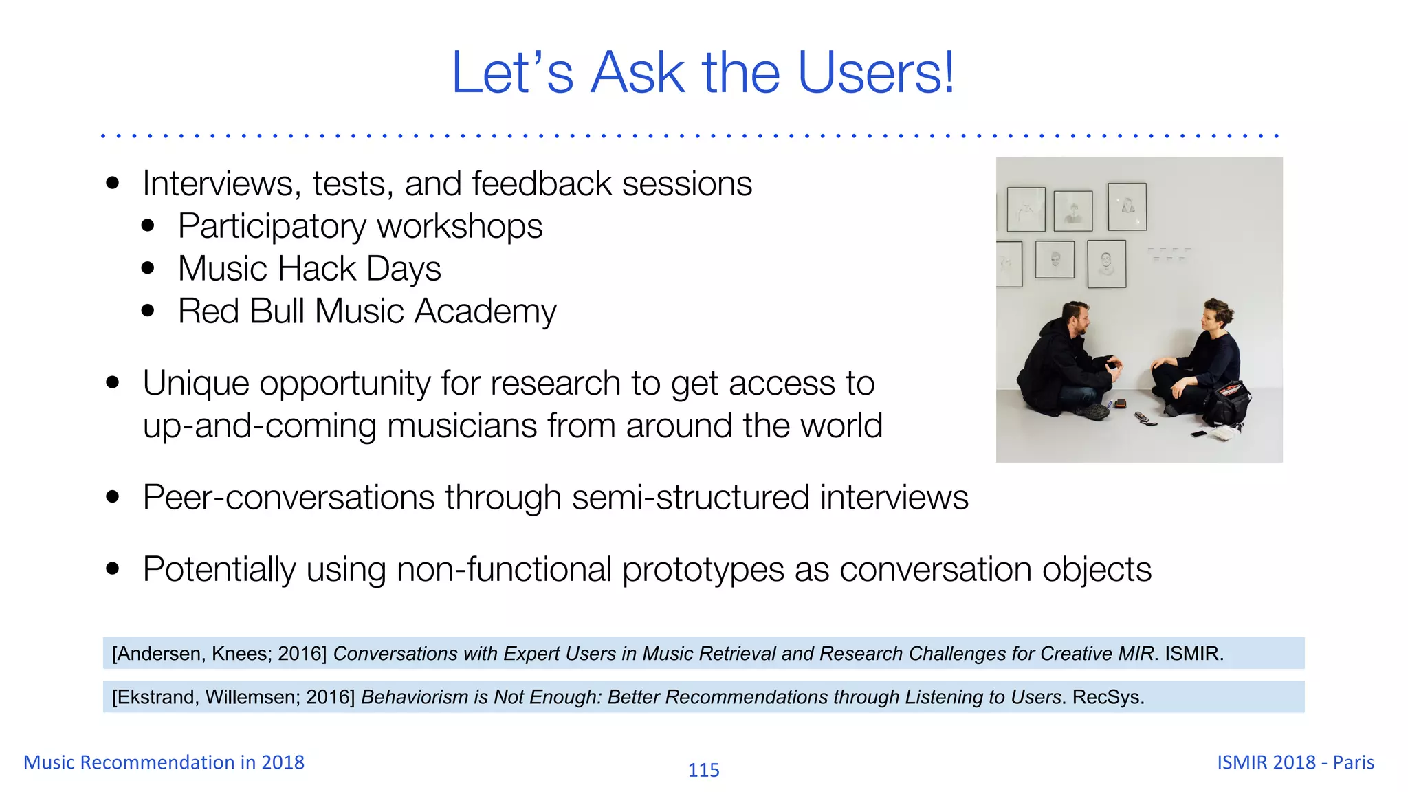 Let’s Ask the Users!
• Interviews, tests, and feedback sessions
• Participatory workshops
• Music Hack Days
• Red Bull Music Academy
• Unique opportunity for research to get access to
up-and-coming musicians from around the world
• Peer-conversations through semi-structured interviews
• Potentially using non-functional prototypes as conversation objects
[Ekstrand, Willemsen; 2016] Behaviorism is Not Enough: Better Recommendations through Listening to Users. RecSys.
[Andersen, Knees; 2016] Conversations with Expert Users in Music Retrieval and Research Challenges for Creative MIR. ISMIR.
 