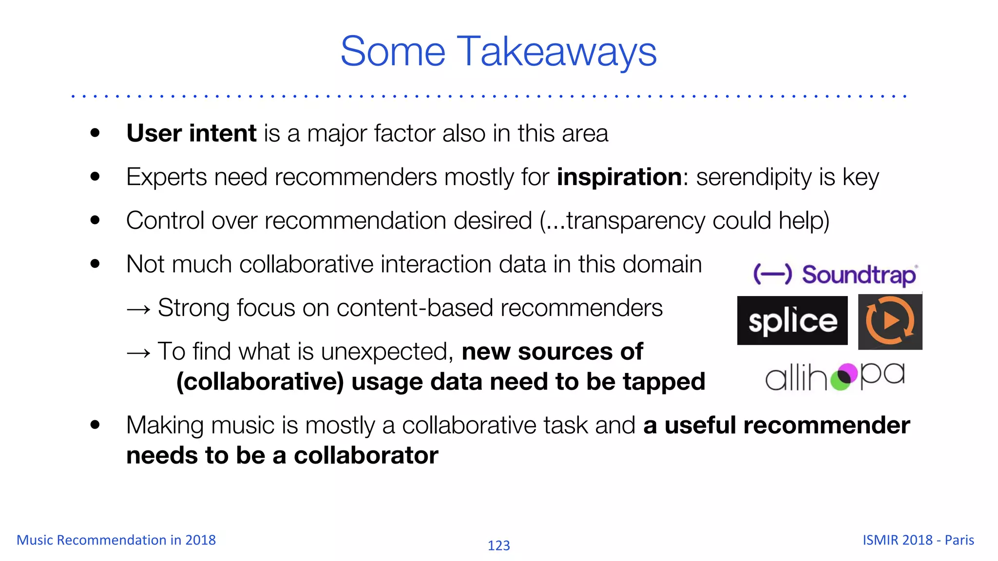 Some Takeaways
• User intent is a major factor also in this area
• Experts need recommenders mostly for inspiration: serendipity is key
• Control over recommendation desired (...transparency could help)
• Not much collaborative interaction data in this domain
→ Strong focus on content-based recommenders
→ To find what is unexpected, new sources of
(collaborative) usage data need to be tapped
• Making music is mostly a collaborative task and a useful recommender
needs to be a collaborator
 