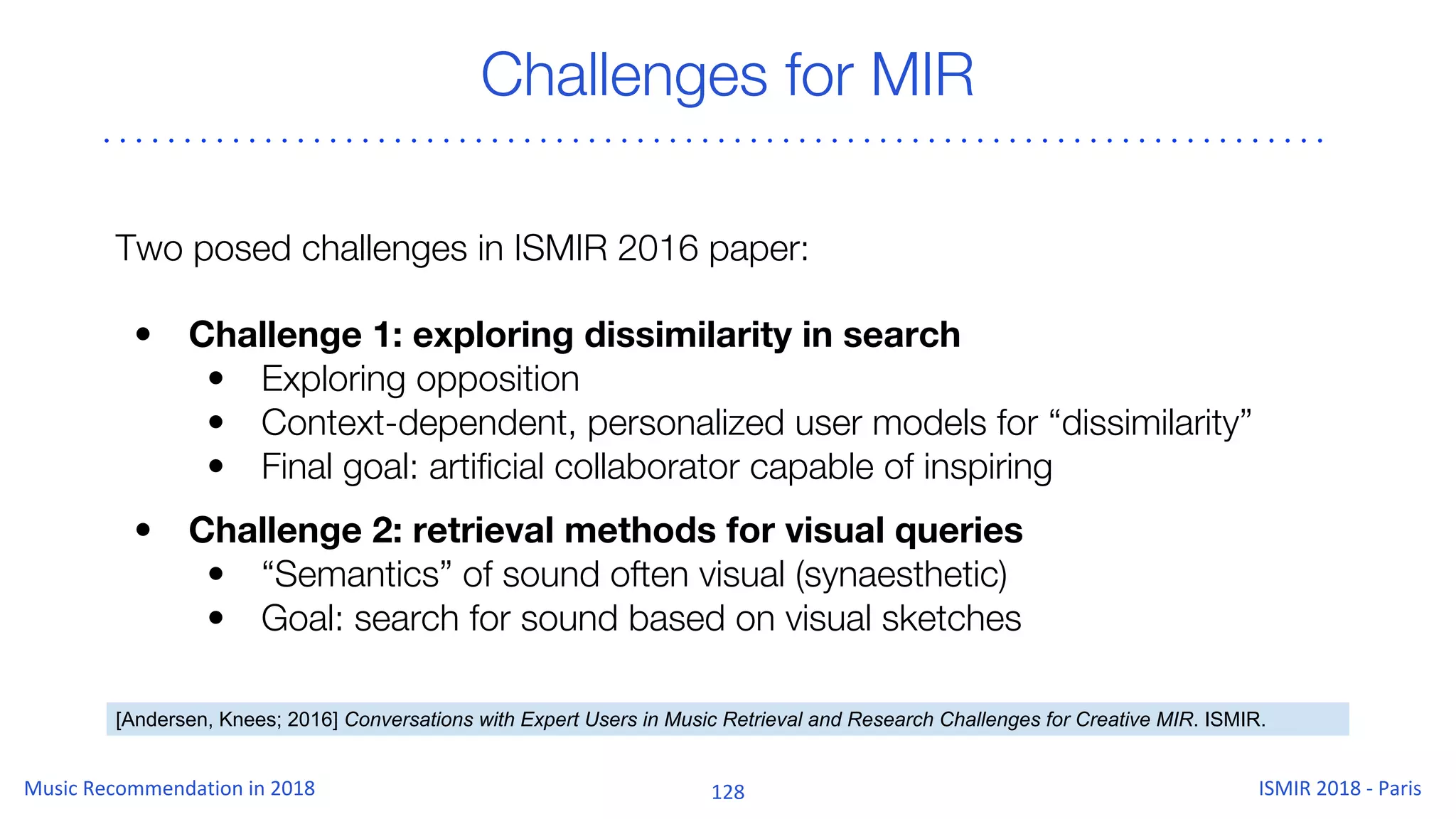 Challenges for MIR
Two posed challenges in ISMIR 2016 paper:
• Challenge 1: exploring dissimilarity in search
• Exploring opposition
• Context-dependent, personalized user models for “dissimilarity”
• Final goal: artificial collaborator capable of inspiring
• Challenge 2: retrieval methods for visual queries
• “Semantics” of sound often visual (synaesthetic)
• Goal: search for sound based on visual sketches
[Andersen, Knees; 2016] Conversations with Expert Users in Music Retrieval and Research Challenges for Creative MIR. ISMIR.
 