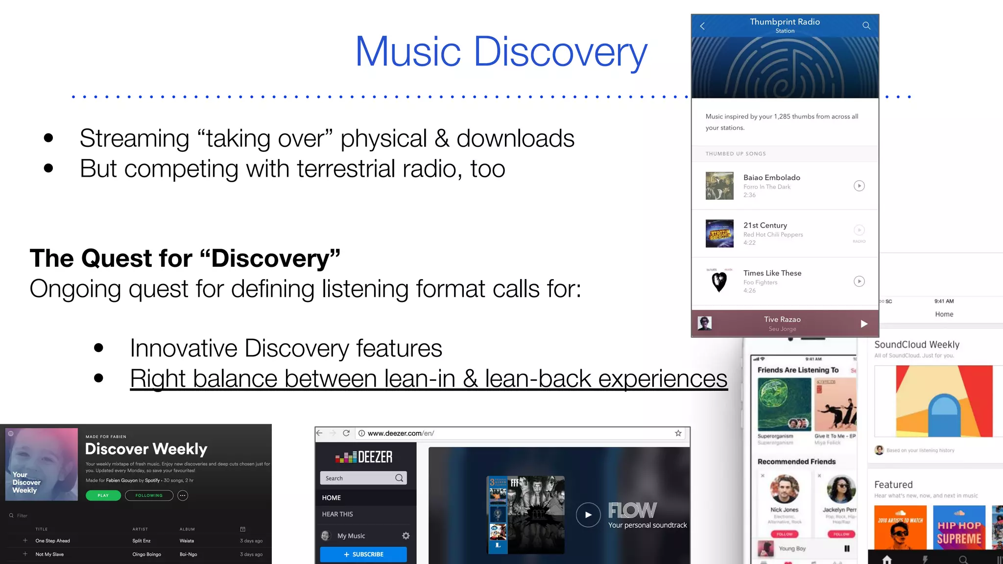 Music Discovery
• Streaming “taking over” physical & downloads
• But competing with terrestrial radio, too
The Quest for “Discovery”
Ongoing quest for defining listening format calls for:
• Innovative Discovery features
• Right balance between lean-in & lean-back experiences
 