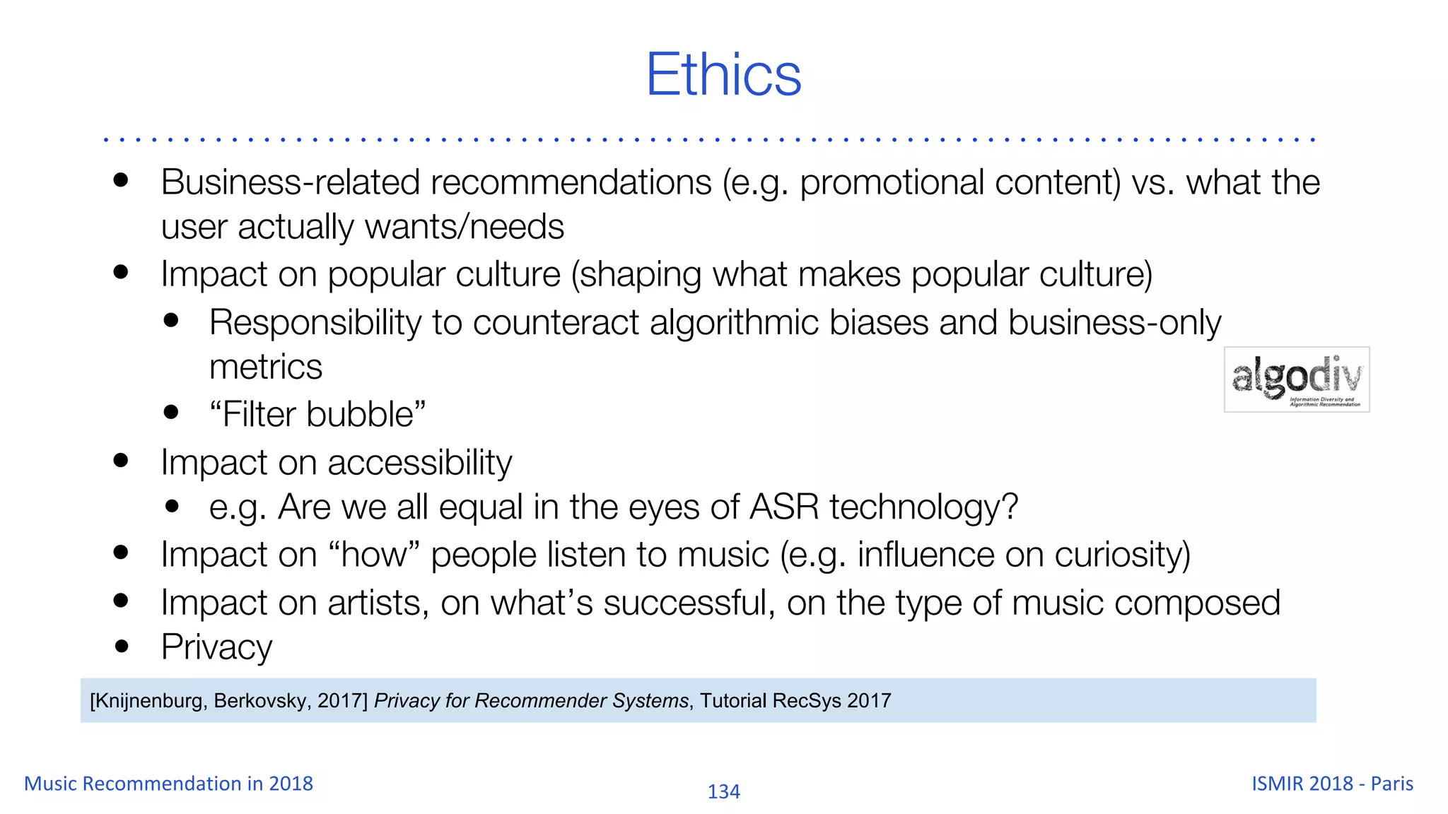 Ethics
• Business-related recommendations (e.g. promotional content) vs. what the
user actually wants/needs
• Impact on popular culture (shaping what makes popular culture)
• Responsibility to counteract algorithmic biases and business-only
metrics
• “Filter bubble”
• Impact on accessibility
• e.g. Are we all equal in the eyes of ASR technology?
• Impact on “how” people listen to music (e.g. influence on curiosity)
• Impact on artists, on what’s successful, on the type of music composed
• Privacy
[Knijnenburg, Berkovsky, 2017] Privacy for Recommender Systems, Tutorial RecSys 2017
 