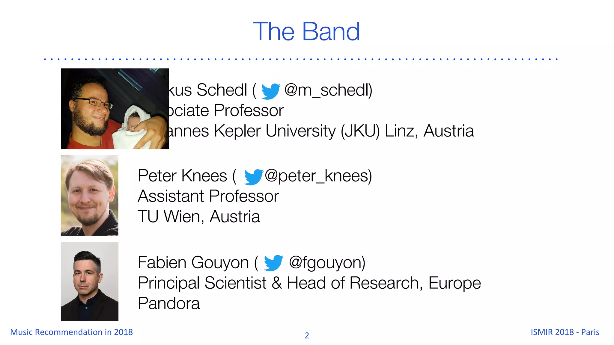 Markus Schedl ( @m_schedl)
Associate Professor
Johannes Kepler University (JKU) Linz, Austria
The Band
Peter Knees ( @peter_knees)
Assistant Professor
TU Wien, Austria
Fabien Gouyon ( @fgouyon)
Principal Scientist & Head of Research, Europe
Pandora
 