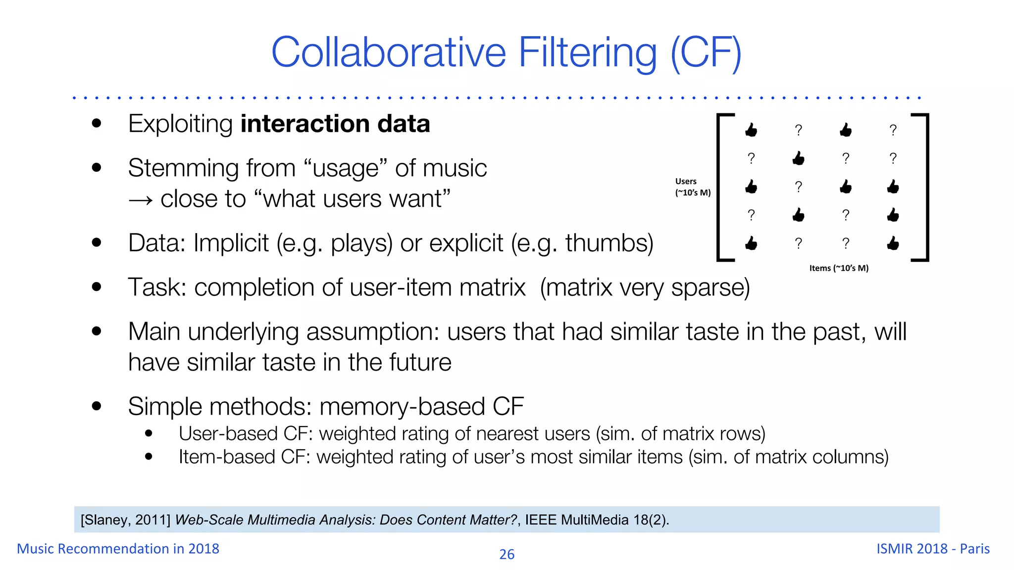 Collaborative Filtering (CF)
[Slaney, 2011] Web-Scale Multimedia Analysis: Does Content Matter?, IEEE MultiMedia 18(2).
• Exploiting interaction data
• Stemming from “usage” of music
→ close to “what users want”
• Data: Implicit (e.g. plays) or explicit (e.g. thumbs)
• Task: completion of user-item matrix (matrix very sparse)
• Main underlying assumption: users that had similar taste in the past, will
have similar taste in the future
• Simple methods: memory-based CF
• User-based CF: weighted rating of nearest users (sim. of matrix rows)
• Item-based CF: weighted rating of user’s most similar items (sim. of matrix columns)
 