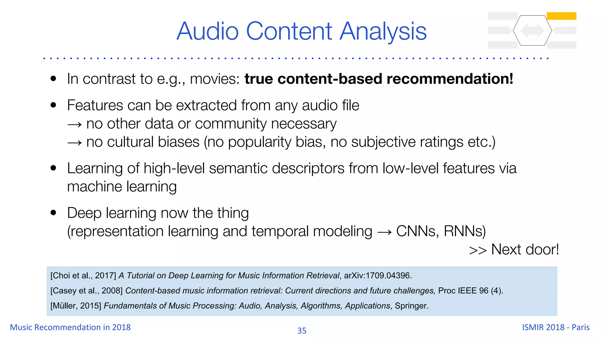 Audio Content Analysis
• In contrast to e.g., movies: true content-based recommendation!
• Features can be extracted from any audio file
→ no other data or community necessary
→ no cultural biases (no popularity bias, no subjective ratings etc.)
• Learning of high-level semantic descriptors from low-level features via
machine learning
• Deep learning now the thing
(representation learning and temporal modeling → CNNs, RNNs)
>> Next door!
[Choi et al., 2017] A Tutorial on Deep Learning for Music Information Retrieval, arXiv:1709.04396.
[Casey et al., 2008] Content-based music information retrieval: Current directions and future challenges, Proc IEEE 96 (4).
[Müller, 2015] Fundamentals of Music Processing: Audio, Analysis, Algorithms, Applications, Springer.
 
