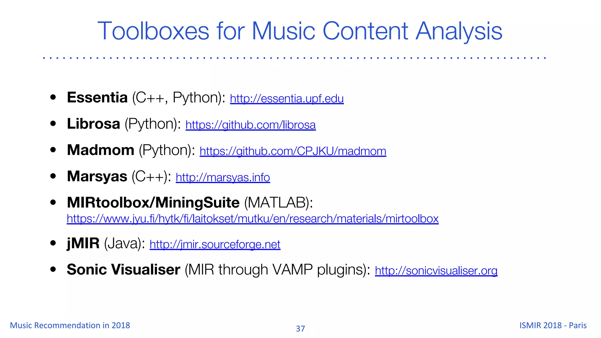 Toolboxes for Music Content Analysis
• Essentia (C++, Python): http://essentia.upf.edu
• Librosa (Python): https://github.com/librosa
• Madmom (Python): https://github.com/CPJKU/madmom
• Marsyas (C++): http://marsyas.info
• MIRtoolbox/MiningSuite (MATLAB):
https://www.jyu.fi/hytk/fi/laitokset/mutku/en/research/materials/mirtoolbox
• jMIR (Java): http://jmir.sourceforge.net
• Sonic Visualiser (MIR through VAMP plugins): http://sonicvisualiser.org
 