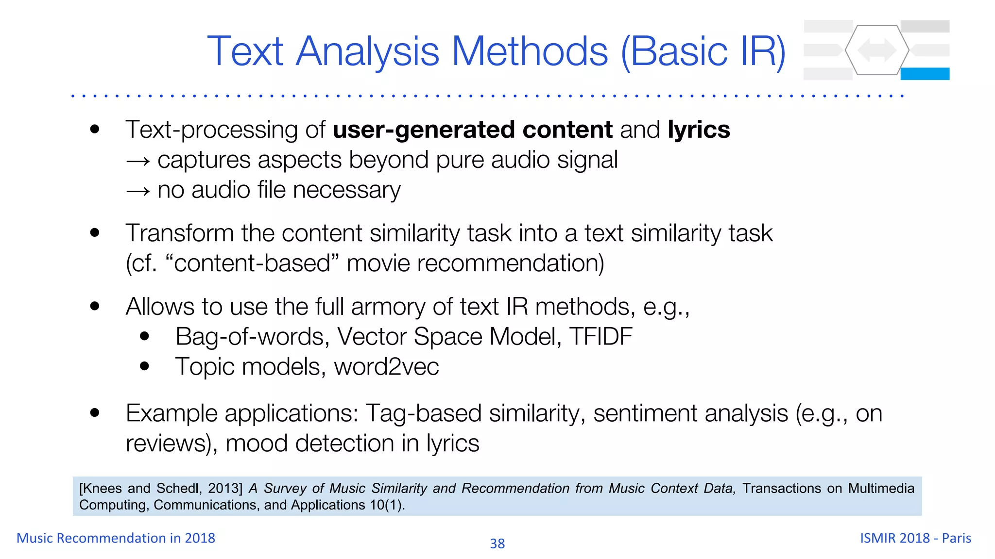 Text Analysis Methods (Basic IR)
• Text-processing of user-generated content and lyrics
→ captures aspects beyond pure audio signal
→ no audio file necessary
• Transform the content similarity task into a text similarity task
(cf. “content-based” movie recommendation)
• Allows to use the full armory of text IR methods, e.g.,
• Bag-of-words, Vector Space Model, TFIDF
• Topic models, word2vec
• Example applications: Tag-based similarity, sentiment analysis (e.g., on
reviews), mood detection in lyrics
[Knees and Schedl, 2013] A Survey of Music Similarity and Recommendation from Music Context Data, Transactions on Multimedia
Computing, Communications, and Applications 10(1).
 