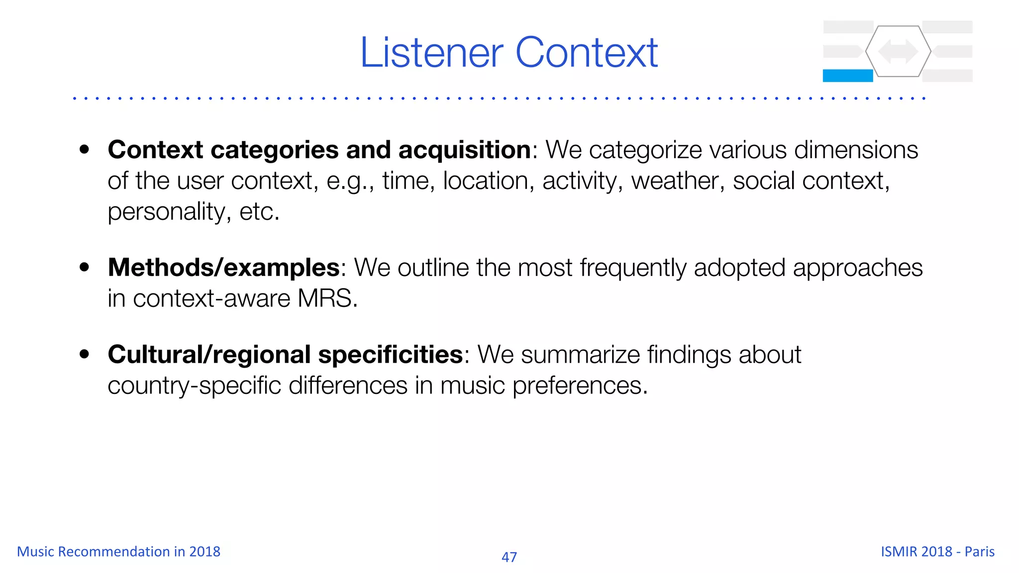 Listener Context
• Context categories and acquisition: We categorize various dimensions
of the user context, e.g., time, location, activity, weather, social context,
personality, etc.
• Methods/examples: We outline the most frequently adopted approaches
in context-aware MRS.
• Cultural/regional specificities: We summarize findings about
country-specific differences in music preferences.
 