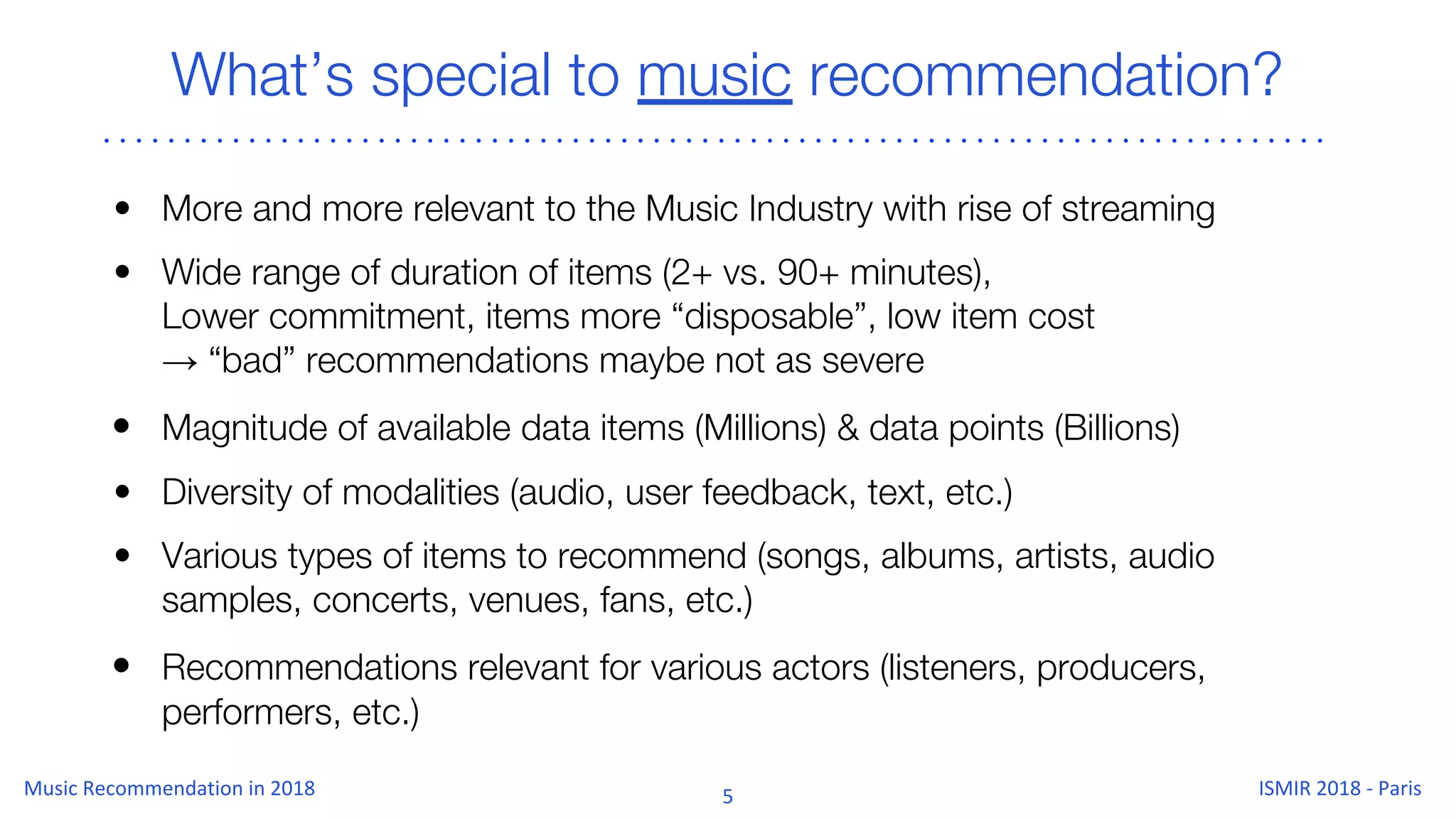 What’s special to music recommendation?
• More and more relevant to the Music Industry with rise of streaming
• Wide range of duration of items (2+ vs. 90+ minutes),
Lower commitment, items more “disposable”, low item cost
→ “bad” recommendations maybe not as severe
• Magnitude of available data items (Millions) & data points (Billions)
• Diversity of modalities (audio, user feedback, text, etc.)
• Various types of items to recommend (songs, albums, artists, audio
samples, concerts, venues, fans, etc.)
• Recommendations relevant for various actors (listeners, producers,
performers, etc.)
 