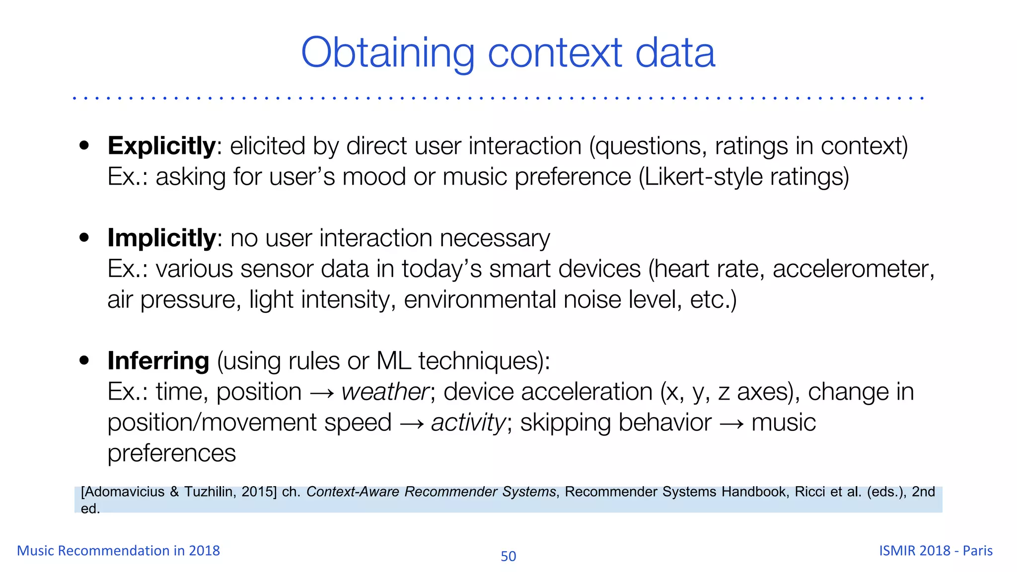 Obtaining context data
• Explicitly: elicited by direct user interaction (questions, ratings in context)
Ex.: asking for user’s mood or music preference (Likert-style ratings)
• Implicitly: no user interaction necessary
Ex.: various sensor data in today’s smart devices (heart rate, accelerometer,
air pressure, light intensity, environmental noise level, etc.)
• Inferring (using rules or ML techniques):
Ex.: time, position → weather; device acceleration (x, y, z axes), change in
position/movement speed → activity; skipping behavior → music
preferences
[Adomavicius & Tuzhilin, 2015] ch. Context-Aware Recommender Systems, Recommender Systems Handbook, Ricci et al. (eds.), 2nd
ed.
 