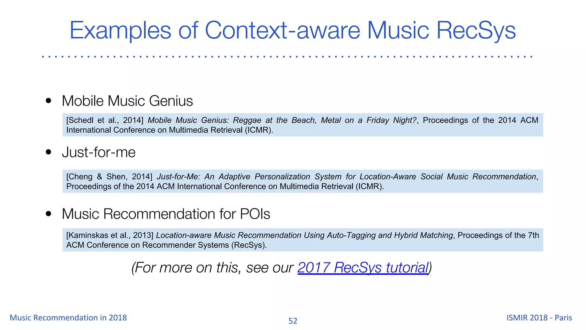 Examples of Context-aware Music RecSys
• Mobile Music Genius
• Just-for-me
• Music Recommendation for POIs
[Schedl et al., 2014] Mobile Music Genius: Reggae at the Beach, Metal on a Friday Night?, Proceedings of the 2014 ACM
International Conference on Multimedia Retrieval (ICMR).
[Cheng & Shen, 2014] Just-for-Me: An Adaptive Personalization System for Location-Aware Social Music Recommendation,
Proceedings of the 2014 ACM International Conference on Multimedia Retrieval (ICMR).
[Kaminskas et al., 2013] Location-aware Music Recommendation Using Auto-Tagging and Hybrid Matching, Proceedings of the 7th
ACM Conference on Recommender Systems (RecSys).
(For more on this, see our 2017 RecSys tutorial)
 
