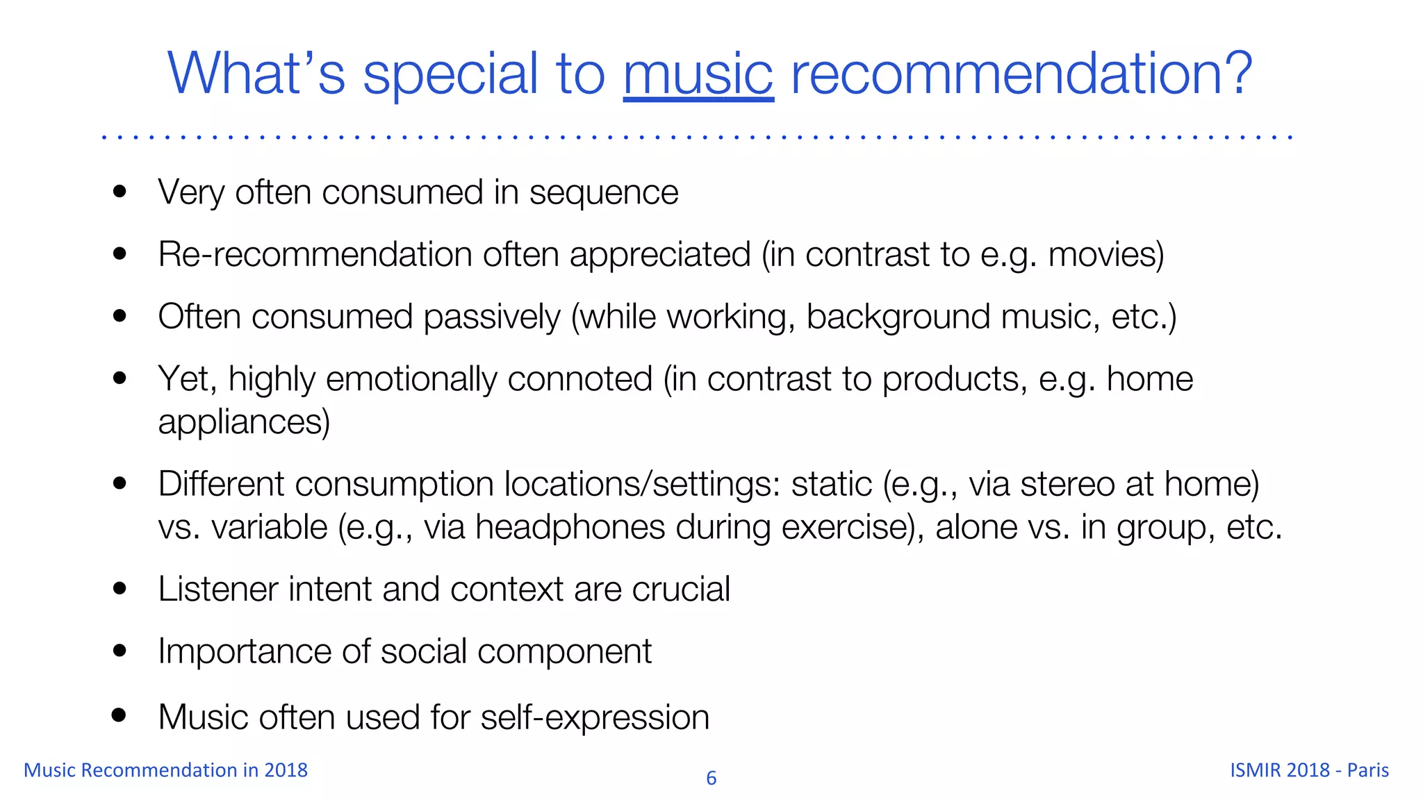 What’s special to music recommendation?
• Very often consumed in sequence
• Re-recommendation often appreciated (in contrast to e.g. movies)
• Often consumed passively (while working, background music, etc.)
• Yet, highly emotionally connoted (in contrast to products, e.g. home
appliances)
• Different consumption locations/settings: static (e.g., via stereo at home)
vs. variable (e.g., via headphones during exercise), alone vs. in group, etc.
• Listener intent and context are crucial
• Importance of social component
• Music often used for self-expression
 