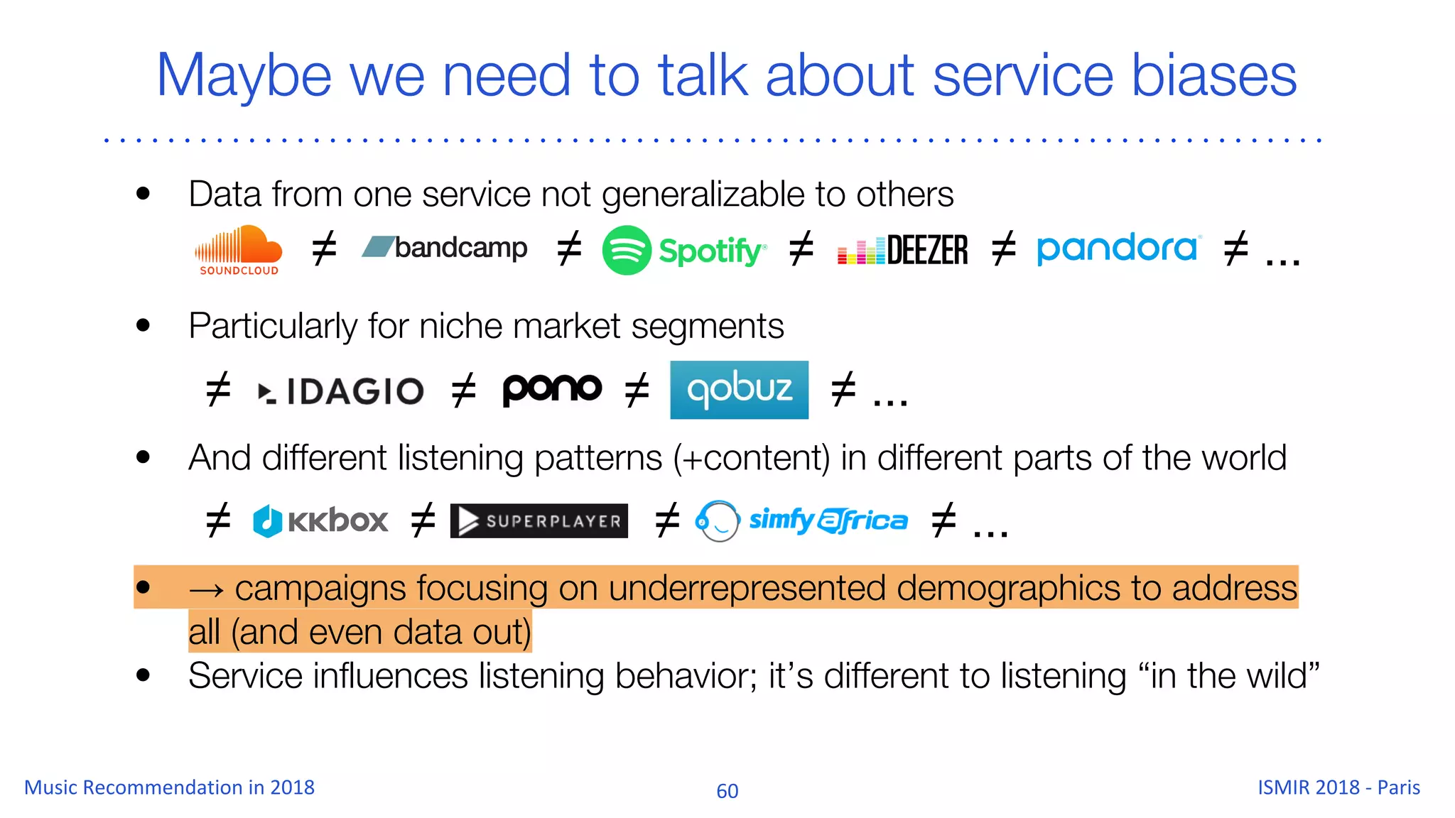 Maybe we need to talk about service biases
• Data from one service not generalizable to others
• Particularly for niche market segments
• And different listening patterns (+content) in different parts of the world
• → campaigns focusing on underrepresented demographics to address
all (and even data out)
• Service influences listening behavior; it’s different to listening “in the wild”
≠ ≠ ≠ ≠ ≠ ...
≠≠ ≠ ≠ ...
≠ ≠ ≠ ≠ ...
 
