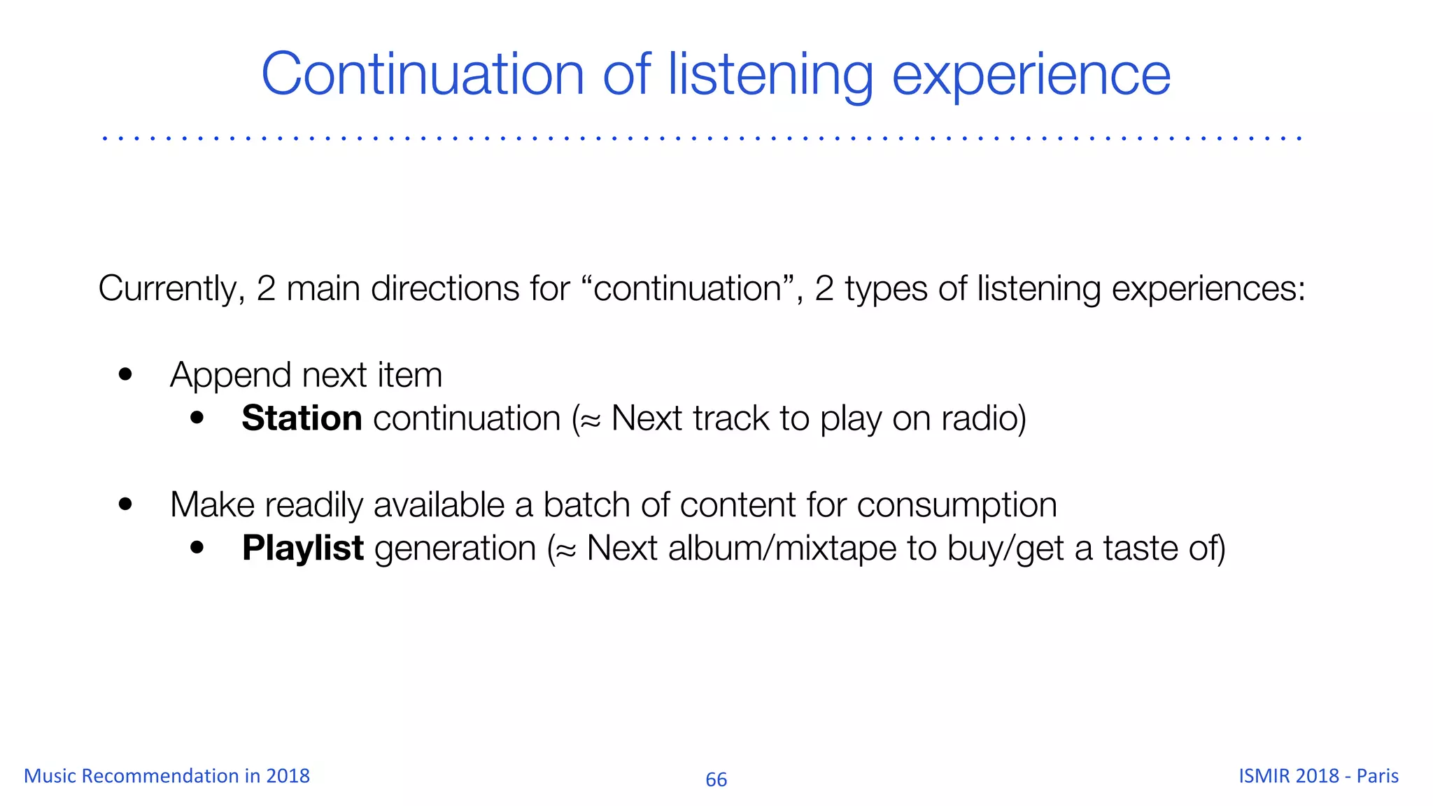 Continuation of listening experience
Currently, 2 main directions for “continuation”, 2 types of listening experiences:
• Append next item
• Station continuation (≈ Next track to play on radio)
• Make readily available a batch of content for consumption
• Playlist generation (≈ Next album/mixtape to buy/get a taste of)
 