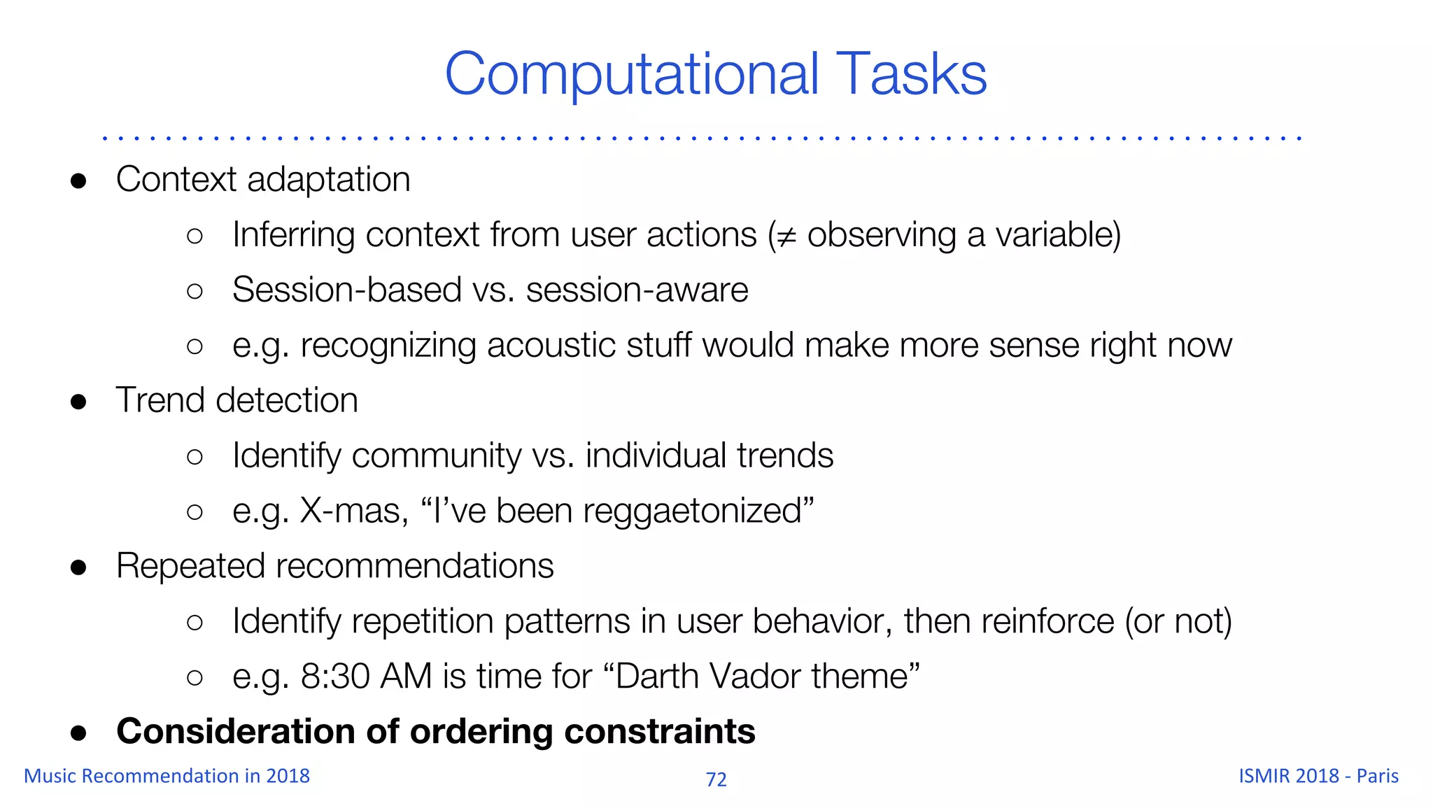 Computational Tasks
● Context adaptation
○ Inferring context from user actions (≠ observing a variable)
○ Session-based vs. session-aware
○ e.g. recognizing acoustic stuff would make more sense right now
● Trend detection
○ Identify community vs. individual trends
○ e.g. X-mas, “I’ve been reggaetonized”
● Repeated recommendations
○ Identify repetition patterns in user behavior, then reinforce (or not)
○ e.g. 8:30 AM is time for “Darth Vador theme”
● Consideration of ordering constraints
 