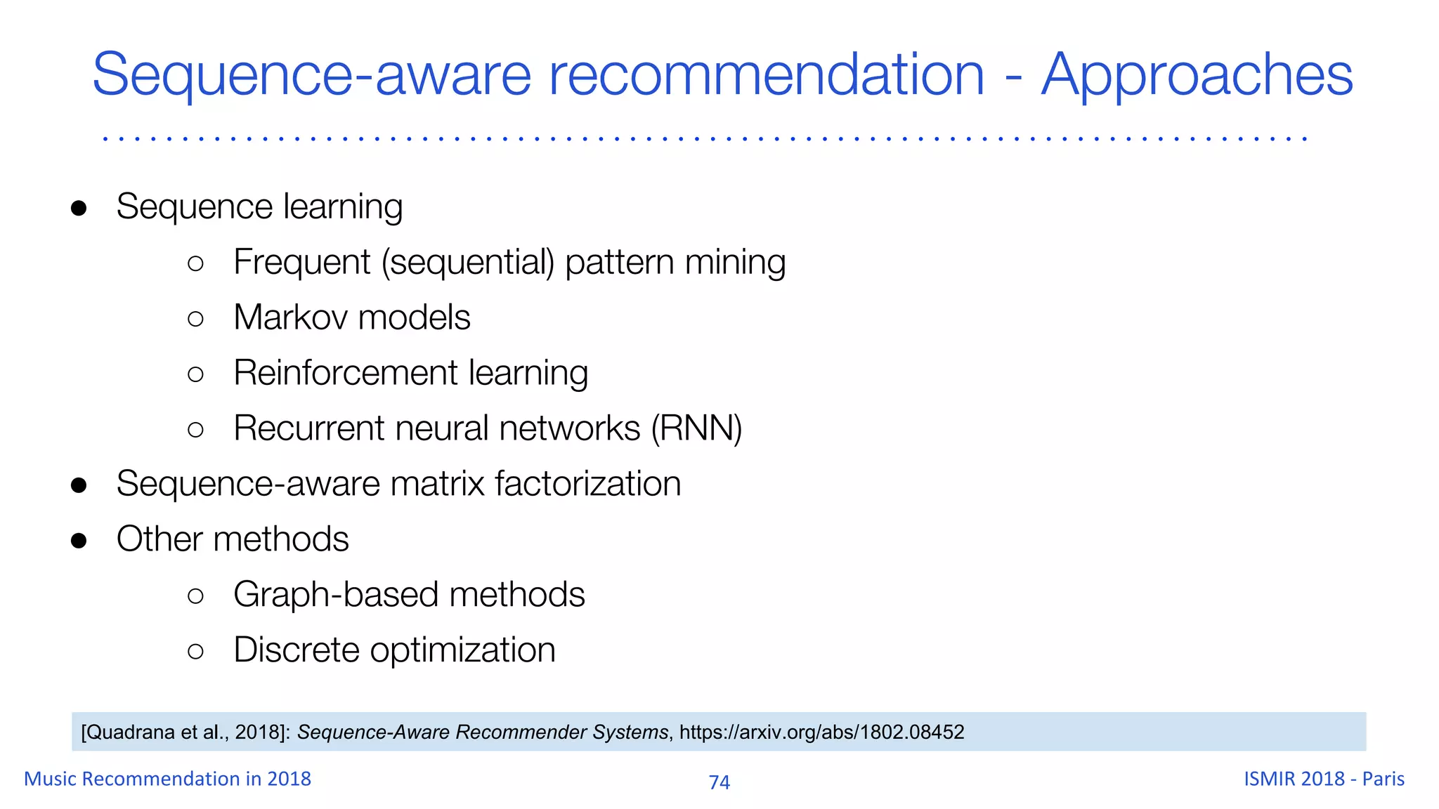 Sequence-aware recommendation - Approaches
● Sequence learning
○ Frequent (sequential) pattern mining
○ Markov models
○ Reinforcement learning
○ Recurrent neural networks (RNN)
● Sequence-aware matrix factorization
● Other methods
○ Graph-based methods
○ Discrete optimization
[Quadrana et al., 2018]: Sequence-Aware Recommender Systems, https://arxiv.org/abs/1802.08452
 