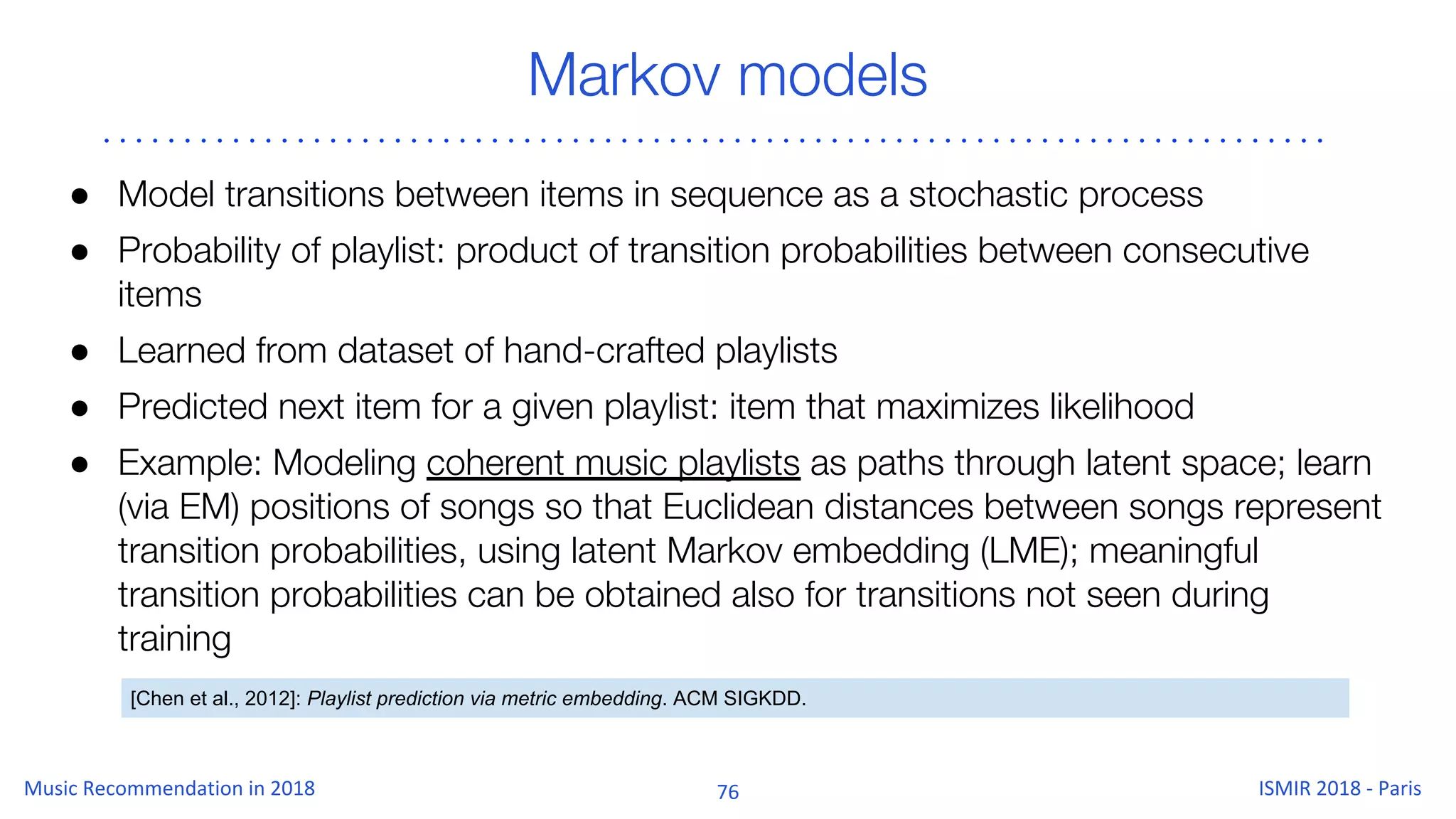 Markov models
● Model transitions between items in sequence as a stochastic process
● Probability of playlist: product of transition probabilities between consecutive
items
● Learned from dataset of hand-crafted playlists
● Predicted next item for a given playlist: item that maximizes likelihood
● Example: Modeling coherent music playlists as paths through latent space; learn
(via EM) positions of songs so that Euclidean distances between songs represent
transition probabilities, using latent Markov embedding (LME); meaningful
transition probabilities can be obtained also for transitions not seen during
training
[Chen et al., 2012]: Playlist prediction via metric embedding. ACM SIGKDD.
 
