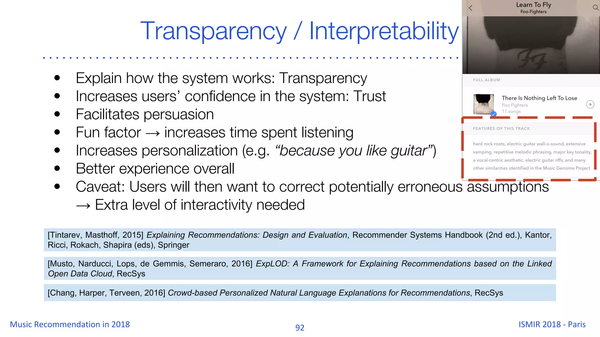Transparency / Interpretability
• Explain how the system works: Transparency
• Increases users’ confidence in the system: Trust
• Facilitates persuasion
• Fun factor → increases time spent listening
• Increases personalization (e.g. “because you like guitar”)
• Better experience overall
• Caveat: Users will then want to correct potentially erroneous assumptions
→ Extra level of interactivity needed
[Tintarev, Masthoff, 2015] Explaining Recommendations: Design and Evaluation, Recommender Systems Handbook (2nd ed.), Kantor,
Ricci, Rokach, Shapira (eds), Springer
[Chang, Harper, Terveen, 2016] Crowd-based Personalized Natural Language Explanations for Recommendations, RecSys
[Musto, Narducci, Lops, de Gemmis, Semeraro, 2016] ExpLOD: A Framework for Explaining Recommendations based on the Linked
Open Data Cloud, RecSys
 