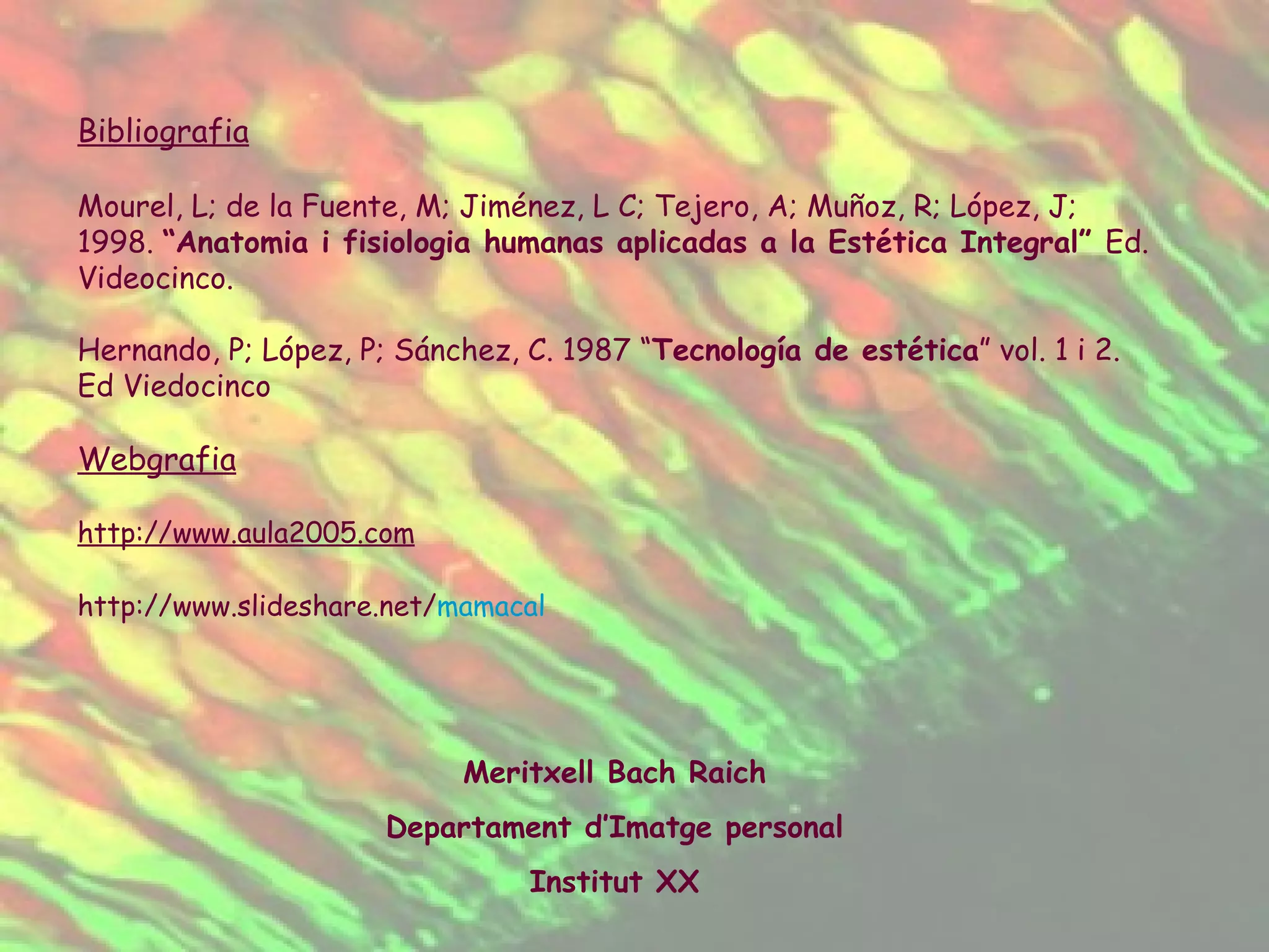 Bibliografia Mourel, L; de la Fuente, M; Jiménez, L C; Tejero, A; Muñoz, R; López, J; 1998.  “Anatomia i fisiologia humanas aplicadas a la Estética Integral”  Ed. Videocinco. Hernando, P; López, P; Sánchez, C. 1987 “ Tecnología de estética ” vol. 1 i 2. Ed Viedocinco Webgrafia http://www.aula2005.com http :// www.slideshare.net / mamacal   Meritxell Bach Raich Departament d’Imatge personal Institut XX 