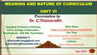 MEANING AND NATURE OF CURRICULUM
UNIT VI
Presentation by
Slide Share
https://www.slideshare.net/thna1581981
You Tube
https://www.youtube.com/channel/UCBgkpBQJ
ce45xPba7uSohxA
Linktree
https://linktr.ee/thanavathi
Sep 20201
Assistant Professor of History,
V.O.C. College of Education,
Thoothukudi – 628 008. Tamil Nadu.
9629256771
cthanavathi.tuty@gmail.com
thanavathic@thanavathi-edu.in
Dr. C.Thanavathi
 