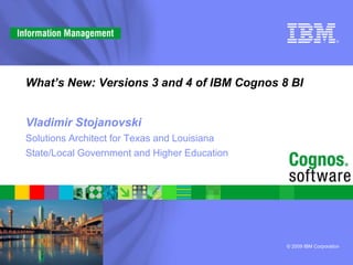 What’s New: Versions 3 and 4 of IBM Cognos 8 BI


Vladimir Stojanovski
Solutions Architect for Texas and Louisiana
State/Local Government and Higher Education




                                              © 2009 IBM Corporation
 