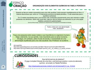 Ciências-9.ºAno
2.ºBIMESTRE/2013
http://objetoseducacionais.mstech.com.br/ciencias/9_6_oa_14.html
Que tal brincarmos de detetive?
O jogo é simples! Através de uma dica, você terá que acertar o nome do elemento
químico arrumado na Tabela Periódica.
ORGANIZAÇÃO DOS ELEMENTOS QUÍMICOS NA TABELA PERIÓDICA
Quando se fala em metais necessários para uma vida saudável, todos pensam imediatamente em ferro. A
maioria desconhece que, entre os 112 elementos químicos da tabela periódica, 12 são essenciais para o
equilíbrio nutricional.
Os 12 metais importantes para o ser humano são conhecidos popularmente como sais minerais e estão
presentes nos alimentos. Quem não come bem, seja por não ter acesso aos alimentos ou por uma opção
dietética, precisa de suplementação.
Química Wilma Araújo, professora do Departamento de Nutrição da Universidade de Brasília.
site sugeridos:
http://www.agracadaquimica.com.br/index.php?&ds=1&acao=quimica/ms2&i=20&id=623
http://www.crq4.org.br/default.php?p=texto.php&c=quimica_viva__os_metais_e_a_saude_humana
ESPAÇO
CRIAÇÃO
Faça uma pesquisa sobre esses metais e sua importância no organismo humano.
Eleja o elemento, na sua opinião, mais importante para os seres humanos.
Divulgue, em cartazes, pelos murais da escola, a necessidade de uma
alimentação equilibrada para uma vida saudável. Seu Professor vai auxiliá-lo.
Todos unidos por uma alimentação
mais saudável!!!
http://lederly.files.wordpress.com/2008/08/saladinha.jpg?w=490
9
 