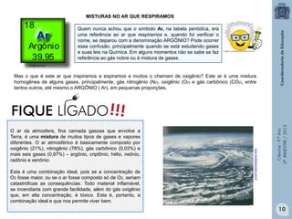 Ciências-9.ºAno
2ºBIMESTRE/2013
O ar da atmosfera, fina camada gasosa que envolve a
Terra, é uma mistura de muitos tipos de gases e vapores
diferentes. O ar atmosférico é basicamente composto por
oxigênio (21%), nitrogênio (78%), gás carbônico (0,03%) e
mais seis gases (0,97%) – argônio, criptônio, hélio, neônio,
radônio e xenônio.
Esta é uma combinação ideal, pois se a concentração de
O2 fosse maior, ou se o ar fosse composto só de O2, seriam
catastróficas as consequências. Todo material inflamável,
se incendiaria com grande facilidade, além do gás oxigênio
que, em alta concentração, é tóxico. Esta é, portanto, a
combinação ideal e que nos permite viver bem.
www.mundoeducacao.com.br
MISTURAS NO AR QUE RESPIRAMOS
Quem nunca achou que o símbolo Ar, na tabela periódica, era
uma referência ao ar que respiramos e, quando foi verificar o
nome, se deparou com a denominação ARGÔNIO? Pode ocorrer
essa confusão, principalmente quando se está estudando gases
e suas leis na Química. Em alguns momentos não se sabe se faz
referência ao gás nobre ou à mistura de gases.
Mas o que é este ar que inspiramos e expiramos e muitos o chamam de oxigênio? Este ar é uma mistura
homogênea de alguns gases, principalmente, gás nitrogênio (N2), oxigênio (O2) e gás carbônico (CO2), entre
tantos outros, até mesmo o ARGÔNIO ( Ar), em pequenas proporções.
amigonerd.net
10
 