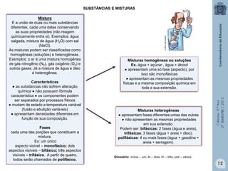 Ciências-9.ºAno
2ºBIMESTRE/2013
SUBSTÂNCIAS E MISTURAS
Mistura
É a união de duas ou mais substâncias
diferentes, cada uma delas conservando
as suas propriedades (não reagem
quimicamente entre si). Exemplos: água
salgada, mistura de água (H2O) com sal
(NaCl).
As misturas podem ser classificadas como
homogêneas (soluções) e heterogêneas.
Exemplos: o ar é uma mistura homogênea
de gás nitrogênio (N2), gás oxigênio (O2) e
outros gases. Já a mistura de água e óleo
é heterogênea.
Características
● as substâncias não sofrem alteração
química ● não possuem fórmula
característica ● os componentes podem
ser separados por processos físicos
● mudam de estado a temperatura variável
(fusão e ebulição variáveis)
● apresentam densidades diferentes em
função de sua composição.
Fases
cada uma das porções que constituem a
mistura.
Ex: um único
aspecto visível – monofásico; dois
aspectos visíveis – bifásico; três aspectos
visíveis – trifásico. A partir de quatro,
todos serão chamados de polifásico.
Misturas heterogêneas
● apresentam fases diferentes umas das outras
● não apresentam as mesmas propriedades
em sua extensão.
Podem ser: bifásicas: 2 fases (água e areia),
trifásicas: 3 fases (água + areia + óleo),
polifásicas: 4 ou mais fases (água + gasolina +
areia + serragem).
cerere.vet.unipi.it
Misturas homogêneas ou soluções
Ex. água + açúcar , água + álcool
● apresentam uma só fase (aspecto), por
isso são monofásicas
● apresentam as mesmas propriedades
físicas e a mesma composição química em
toda a sua extensão.
Glossário: mono – um; bi – dois; tri – três; poli – vários.
12
 