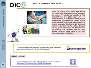 Ciências-9.ºAno
2.ºBIMESTRE/2013
brasilescola.com
Antes de cozinhar arroz, feijão, soja, lentilha,
ervilha etc, a dona de casa costuma “selecionar”
os grãos. A seleção ou catação é feita
separando-se os grãos que não se
desenvolveram, as pedrinhas e outros resíduos
provenientes do processo de colheita manual.
Esses materiais (impurezas) são retirados, ou
melhor, separados do alimento, por intermédio
das mãos da cozinheira. Na estação de coleta
de lixo, ocorre a separação dos diferentes tipos
de materiais que compõem esse lixo: vidro,
metais, borracha, papel, plásticos etc, para
serem destinados à reciclagem.
Existem outras formas de separar misturas. Descubra, acessando:
www.educopedia.com.br 9º ano, ciências, aula 7.
Ou assistindo ao vídeo sobre métodos de separação de misturas:
http://www.youtube.com/watch?v=s8QJwPBiEmM
MÉTODOS DE SEPARAÇÃO DE MISTURAS
andrefidusi.com
19
 