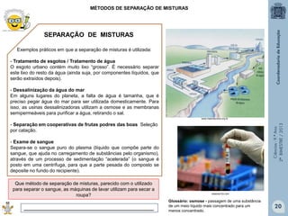 Ciências-9.ºAno
2ºBIMESTRE/2013
Exemplos práticos em que a separação de misturas é utilizada:
- Tratamento de esgotos / Tratamento de água
O esgoto urbano contém muito lixo “grosso”. É necessário separar
este lixo do resto da água (ainda suja, por componentes líquidos, que
serão extraídos depois).
- Dessalinização da água do mar
Em alguns lugares do planeta, a falta de água é tamanha, que é
preciso pegar água do mar para ser utilizada domesticamente. Para
isso, as usinas dessalinizadoras utilizam a osmose e as membranas
semipermeáveis para purificar a água, retirando o sal.
- Separação em cooperativas de frutas podres das boas Seleção
por catação.
- Exame de sangue
Separa-se o sangue puro do plasma (líquido que compõe parte do
sangue, que ajuda no carregamento de substâncias pelo organismo),
através de um processo de sedimentação “acelerada” (o sangue é
posto em uma centrífuga, para que a parte pesada do composto se
deposite no fundo do recipiente).
MÉTODOS DE SEPARAÇÃO DE MISTURAS
Que método de separação de misturas, parecido com o utilizado
para separar o sangue, as máquinas de lavar utilizam para secar a
roupa?
_________________________________________________
SEPARAÇÃO DE MISTURAS
www.maenatureza.org.br
sistema103.com
Glossário: osmose - passagem de uma substância
de um meio líquido mais concentrado para um
menos concentrado.
20
 