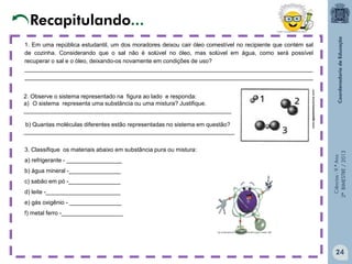 Ciências-9.ºAno
2ºBIMESTRE/2013
1. Em uma república estudantil, um dos moradores deixou cair óleo comestível no recipiente que contém sal
de cozinha. Considerando que o sal não é solúvel no óleo, mas solúvel em água, como será possível
recuperar o sal e o óleo, deixando-os novamente em condições de uso?
_________________________________________________________________________________________
_________________________________________________________________________________________
2. Observe o sistema representado na figura ao lado e responda:
a) O sistema representa uma substância ou uma mistura? Justifique.
________________________________________________________________
b) Quantas moléculas diferentes estão representadas no sistema em questão?
_________________________________________________________________
3. Classifique os materiais abaixo em substância pura ou mistura:
a) refrigerante - _________________
b) água mineral -________________
c) sabão em pó -________________
d) leite -_______________________
e) gás oxigênio - ________________
f) metal ferro -___________________
www.agamenonquimica.com/
Recapitulando...
24
 