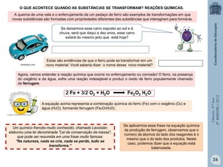 Ciências-9.ºAno
2ºBIMESTRE/2013
A queima de uma vela e o enferrujamento de um pedaço de ferro são exemplos de transformações em que
novas substâncias são formadas com propriedades diferentes das substâncias que interagiram para formá-la.
Se deixarmos esse carro exposto ao sol e à
chuva, será que daqui a dez anos, esse carro
estará do mesmo jeito que está hoje?
drakobox.com
O QUE ACONTECE QUANDO AS SUBSTÂNCIAS SE TRANSFORMAM? REAÇÕES QUÍMICAS.
Estas são evidências de que o ferro pode se transformar em um
novo material. Você saberia dizer o nome desse novo material?
Agora, vamos entender a reação química que ocorre no enferrujamento ou corrosão! O ferro, na presença
do oxigênio e da água, sofre uma reação indesejável e produz o óxido de ferro popularmente chamado
de ferrugem.
A equação acima representa a combinação química do ferro (Fe) com o oxigênio (O2) e
água (H2O), formando ferrugem (Fe2O3H2O).
Um químico francês muito conhecido, chamado Lavoisier,
elaborou uma lei denominada "Lei da conservação da massa",
que pode ser resumida em uma frase muito famosa:
"Na natureza, nada se cria, nada se perde, tudo se
transforma.”
Se aplicarmos essa frase na equação química
da produção de ferrugem, observamos que o
número de átomos do lado dos reagentes é o
mesmo que o do lado dos produtos. Neste
caso, podemos dizer que a equação está
balanceada.
26
 