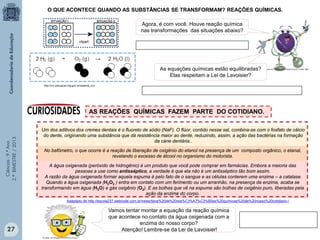 Ciências-9.ºAno
2.ºBIMESTRE/2013
O QUE ACONTECE QUANDO AS SUBSTÂNCIAS SE TRANSFORMAM? REAÇÕES QUÍMICAS.
clipart
A água oxigenada (peróxido de hidrogênio) é um produto que você pode comprar em farmácias. Embora a maioria das
pessoas a use como antisséptico, a verdade é que ela não é um antisséptico tão bom assim.
A razão da água oxigenada formar aquela espuma é pelo fato de o sangue e as células conterem uma enzima – a catalase.
Quando a água oxigenada (H2O2 ) entra em contato com um ferimento ou um arranhão, na presença da enzima, acaba se
transformando em água (H2O) e gás oxigênio (O2). E as bolhas que vê na espuma são bolhas de oxigênio puro, liberadas pela
ação da enzima do corpo.
AS REAÇÕES QUÍMICAS FAZEM PARTE DO COTIDIANO.
Vamos tentar montar a equação da reação química
que acontece no contato da água oxigenada com a
enzima do nosso corpo?
Atenção! Lembre-se da Lei de Lavoisier!
Um dos aditivos dos cremes dentais é o fluoreto de sódio (NaF). O flúor, contido nesse sal, combina-se com o fosfato de cálcio
do dente, originando uma substância que dá resistência maior ao dente, reduzindo, assim, a ação das bactérias na formação
da cárie dentária..
No bafômetro, o que ocorre é a reação de liberação de oxigênio do etanol na presença de um composto orgânico, o etanal,
revelando o excesso de álcool no organismo do motorista.
Adaptado de http://escola237.webnode.com.br/news/tipos%20de%20rea%C3%A7%C3%B5es%20quimicas%20de%20nosso%20cotidiano-/
http://crv.educacao.mg.gov.br/sistema_crv/
Agora, é com você. Houve reação química
nas transformações das situações abaixo?
As equações químicas estão equilibradas?
Elas respeitam a Lei de Lavoisier?
27
 