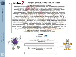 Ciências-9.ºAno
2.ºBIMESTRE/2013
Um pouco sobre a história da fermentação.
A fermentação, reação provocada pela levedura no caso do vinho, não faz a bebida aumentar de
volume e, sim, dá a ela um teor alcoólico. A maneira como isso acontece permaneceu
misteriosa até 1860, quando o cientista francês Louis Pasteur demonstrou que não era os deuses
e, sim, a levedura que estava por trás da transformação do suco de uva em vinho.
Sabe o que ele fez para provar isso? Simplesmente pegou um pouco de suco de uva, deixado em
contato com o ar por algum tempo e observou-o ao microscópio, percebendo a presença dos fungos,
ou melhor, da levedura. Aí, ele ferveu esse suco e observou que a fermentação cessava, porque a
levedura morria com o calor. Pronto: estava provado que esses fungos microscópicos eram os
responsáveis pela transformação do suco de uva em vinho. Mais tarde foi descoberto que, por ação da
levedura, era o açúcar da uva que passava por vários estágios até se transformar em álcool. Portanto: os
deuses não tinham nada a ver com isso! Se o suco de uva passa a vinho, este também passa a vinagre.
Aí, a transformação não é mais obra da levedura e, sim, de uma bactéria trazida aos ambientes pela
mosquinha das frutas, a Drosophila. Essa bactéria atua no vinho
deixado em contato com o ar e transforma o álcool em vinagre. As reações de fermentação resultam da
ação de bactérias e fungos. Os fermentos biológicos ou leveduras (fungos) são exemplos de seres vivos
que obtêm energia fazendo fermentação e liberando gás carbônico.
Uma grande variedade de alimentos, além de medicamentos, fertilizantes e outros produtos são
preparados com auxílio de leveduras (fungos).
Texto adaptado do cienciahoje.uol.com.br/materia/view/1965
REAÇÕES QUÍMICAS: NEM TUDO É O QUE PARECE.
Que outros produtos do nosso cotidiano sofrem
fermentação ?
Que microrganismos atuam no processo de
fermentação?
AGORA,
É COM VOCÊ!!!
29
 