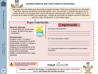 Ciências-9.ºAno
2.ºBIMESTRE/2013
Não existe uma velocidade geral para todas as reações químicas. Cada uma acontece em sua velocidade
específica. Algumas são lentas e outras são rápidas, como, por exemplo, a oxidação (ferrugem) de um
pedaço de ferro é um processo lento, pois levará algumas semanas para reagir com o oxigênio do ar. Já
no caso de um palito de fósforo que acendemos, a reação de combustão do oxigênio ocorre em segundos,
gerando o fogo. Sendo assim, é uma reação rápida.
REAÇÕES QUÍMICAS: NEM TUDO É COMO HÁ UM SEGUNDO...
O tempo, a superfície de contato e a temperatura são alguns fatores importantes
para a velocidade das reações químicas.
Materiais utilizados
- 2 comprimidos de sal de frutas
- 2 copos de 300 ml com água
- cronômetro
Procedimentos
Numere o copo 1 e o copo 2.
Coloque um comprimido de sal de
frutas picado no copo 1 e marque o
tempo de sua dissolução.
Coloque um comprimido de sal de
frutas inteiro no copo 2 e marque o
tempo de sua dissolução.
Repita o procedimento com a água
aquecida.
http://www.sobiologia.com.br/.gif
a) O que você observou?
______________________________________________
______________________________________________
______________________________________________
b) O que você pode concluir?
______________________________________________
______________________________________________
______________________________________________
c) O que você observou no procedimento com a água
aquecida?
______________________________________________
______________________________________________
31
 