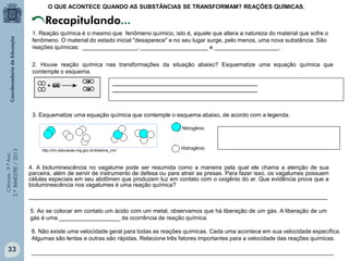Ciências-9.ºAno
2.ºBIMESTRE/2013
1. Reação química é o mesmo que fenômeno químico, isto é, aquele que altera a natureza do material que sofre o
fenômeno. O material do estado inicial "desaparece" e no seu lugar surge, pelo menos, uma nova substância. São
reações químicas: _________________, _____________________ e ____________________.
2. Houve reação química nas transformações da situação abaixo? Esquematize uma equação química que
contemple o esquema.
Recapitulando...
O QUE ACONTECE QUANDO AS SUBSTÂNCIAS SE TRANSFORMAM? REAÇÕES QUÍMICAS.
_________________________________________________
_________________________________________________
3. Esquematize uma equação química que contemple o esquema abaixo, de acordo com a legenda.
4. A bioluminescência no vagalume pode ser resumida como a maneira pela qual ele chama a atenção de sua
parceira, além de servir de instrumento de defesa ou para atrair as presas. Para fazer isso, os vagalumes possuem
células especiais em seu abdômen que produzem luz em contato com o oxigênio do ar. Que evidência prova que a
bioluminescência nos vagalumes é uma reação química?
_____________________________________________________________________________________________
5. Ao se colocar em contato um ácido com um metal, observamos que há liberação de um gás. A liberação de um
gás é uma ___________________ da ocorrência de reação química.
6. Não existe uma velocidade geral para todas as reações químicas. Cada uma acontece em sua velocidade específica.
Algumas são lentas e outras são rápidas. Relacione três fatores importantes para a velocidade das reações químicas.
______________________________________________________________________________________________
http://crv.educacao.mg.gov.br/sistema_crv/
Nitrogênio
Hidrogênio
33
 