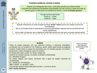 Ciências-9.ºAno
2.ºBIMESTRE/2013
FUNÇÕES QUÍMICAS: ÁCIDOS E BASES
Através da investigação das frutas, você pôde perceber que determinados
conjuntos de substâncias apresentam propriedades que são comuns a todas as frutas do
mesmo grupo. A este grupo de substâncias damos o nome de função química.
Função química das frutas:
Grupo A – Ácido.
Grupo B – Base.
Quando misturamos as duas funções químicas ácido + base ocorre uma reação química de
neutralização.
Isto é, as funções ácido e base perdem as suas propriedades originais pois se transformam em
novas substâncias.
Você, então, já sabe por que a salada de frutas feita pela turma não teve um gosto predominante!
ÁCIDOS
Todos os ácidos possuem, em sua estrutura química, o elemento hidrogênio,
combinado com um ametal (Cl, S). Podemos, assim, definir essa função da seguinte
maneira: função ácido é o grupo de compostos que, em solução aquosa, se ionizam,
produzindo o cátion hidrogênio como íon positivo.
Os ácidos têm sabor azedo. Ex. limão, vinagre etc.
Quando em solução aquosa, os ácidos conduzem a eletricidade.
Ex.: eletrólise da água.
Os ácidos reagem com bases, formando sais e água na reação chamada de
neutralização.
Ex.: reação de neutralização:
HCl + NaOH NaCl + H2O
O nome dos ácidos é dado pela palavra acido + o nome do ânion.
HCl = ácido clorídrico.
Vamos conhecer
mais algumas
características dos
ácidos.
35
 