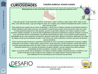 Ciências-9.ºAno
2.ºBIMESTRE/2013
Muita gente por aí tem chulé. Mas você sabe por que surge esse cheirinho ruim?
O dia está quente. Você acorda bem cedinho, toma banho, veste o uniforme, calça meias e tênis. Após um dia
cheio, você volta da escola. Logo que chega em casa, tira o sapato. Sua irmãzinha imediatamente sente o cheiro e
grita: mas que chulé!
Fique sabendo que, apesar de ser motivo de gozação, o chulé (que os médicos chamam de bromidrose plantar) é
levado bastante a sério pelos químicos, que estudam o assunto para arranjar meios de prevenir este mau cheiro.
O chulé geralmente aparece em dias quentes, quando os pés estão calçados com meias e sapatos ou tênis
fechados. Nestas condições, as cerca de 250 mil glândulas sudoríparas presentes em cada pé começam a produzir
suor, para tentar diminuir a temperatura. Constituído basicamente por água, o suor também contém pequenas
quantidades de sal, ureia, proteínas, aminoácidos, gorduras, ácido lático, glicerol e hormônios. Misturado com restos
de células mortas que se destacam da pele, o suor forma uma “sopa” quentinha e nutritiva, que serve de alimento
para as bactérias.
A flora natural da pele fermenta os nutrientes encontrados no suor e excretam principalmente compostos voláteis
conhecidos como ácidos; o ácido acético, ácido butírico, ácido isobutírico e ácido isovalérico, sendo este último o
principal responsável pelo cheiro do chulé. Porém, um chulé realmente forte, daqueles que ninguém aguenta, é
produzido quando há um aumento de bactérias do gênero Bacillus, que são capazes de produzir grandes
quantidades de ácido isovalérico, tornando o cheiro insuportável.
Agora, se você tem chulé, não se desespere. Com alguns cuidados simples você pode prevenir o problema. Lave
sempre muito bem os pés e seque-os com cuidado; use meias limpas e troque-as todos os dias.
Texto adaptado de chc.cienciahoje.uol.com.br/sai-do-meu-pe-chule.
http://www.sitedecuriosidades.com/im/g/65E81.jpg
FUNÇÕES QUÍMICAS: ÁCIDOS E BASES
Você saberia dizer por que o uso de talco diminui o
chulé dos pés?
37
 