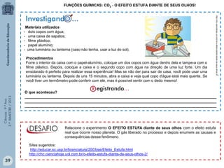 Ciências-9.ºAno
2.ºBIMESTRE/2013
FUNÇÕES QUÍMICAS: CO2 - O EFEITO ESTUFA DIANTE DE SEUS OLHOS!
Materiais utilizados
- dois copos com água;
- uma caixa de sapatos;
- filme plástico;
- papel alumínio;
- uma luminária ou lanterna (caso não tenha, usar a luz do sol).
O que aconteceu?
_____________________________________________________________________________________________
_____________________________________________________________________________________________
_____________________________________________________________________________________________
Investigando...oo
http://chc.cienciahoje.uol.com.br/o-efeito-estufa-diante-de-seus-olhos-2/
Relacione o experimento O EFEITO ESTUFA diante de seus olhos com o efeito estufa
real que ocorre nosso planeta. O gás liberado no processo e depois enumere as causas e
consequências desse fenômeno.
Sites sugeridos:
http://educar.sc.usp.br/licenciatura/2003/ee/Efeito_Estufa.html
http://chc.cienciahoje.uol.com.br/o-efeito-estufa-diante-de-seus-olhos-2/
Procedimentos
Forre o interior da caixa com o papel-alumínio, coloque um dos copos com água dentro dela e tampe-a com o
filme plástico. Depois, coloque a caixa e o segundo copo com água na direção de uma luz forte. Um dia
ensolarado é perfeito para realizar essa experiência! Mas se não der para sair de casa, você pode usar uma
luminária ou lanterna. Depois de uns 15 minutos, abra a caixa e veja qual copo d’água está mais quente. Se
você tiver um termômetro pode conferir com ele, mas é possível sentir com o dedo mesmo!
39
 