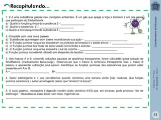 Ciências-9.ºAno
2ºBIMESTRE/2013
Recapitulando...
1. Z é uma substância gasosa nas condições ambientes. É um gás que apaga o fogo e também é um dos gases
que participam do Efeito Estufa.
a) Qual é a função química da substância Z –________________
b) Qual é a substância Z – _______________________
c) Qual é a formula química da substância Z -________________
2. Complete com uma única palavra:
a) Substâncias que reagem com bases neutralizando sua ação – _____________________________
b) b) Função química na qual se enquadram os produtos de limpeza e o sabão em pó – ____________________
c) c) Função química das frutas de sabor azedo como limão e acerola - ____________________________
d) d) Função química na qual se enquadra o sal de cozinha – _________________________
e) Função química do material utilizado em alvejantes de tecidos - __________________________
3. Aos frascos A e B, contendo soluções aquosas de aparência transparente, foram colocadas gotas solução de
fenolftaleína (medicamento lacto-purga). Observou-se que o frasco A continuou transparente mas o frasco B
passou a apresentar coloração azul escuro. Identifique as funções químicas das substâncias que podem estar
presentes em A e B.
A = __________________________ B=_______________________________
4. Sabor adstringente é o que percebemos quando comemos uma banana verde (não madura). Que função
química caracteriza o sabor adstringente (sabor que "amarra" na boca)?
____________________________________________________________________________________________
5. O suco gástrico, necessário à digestão contém ácido clorídrico (HCl) que, em excesso, pode provocar “dor de
estômago”. Neutraliza-se esse ácido, sem risco, ingerindo-se
____________________________________________________________________________________________
42
 