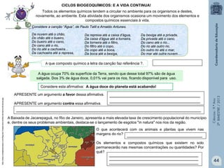 Ciências-9.ºAno
2ºBIMESTRE/2013
O que acontecerá com os animais e plantas que vivem nas
margens do rio?
Os elementos e compostos químicos que existem no solo
permanecerão nas mesmas concentrações ou quantidades? Por
quê?
Considere a canção “Água”, de Paulo Tatit e Arnaldo Antunes.
Da nuvem até o chão,
Do chão até o bueiro,
Do bueiro até o cano,
Do cano até o rio,
Do rio até a cachoeira...
Da cachoeira até a represa,
CICLOS BIOGEOQUÍMICOS: E A VIDA CONTINUA!
Todos os elementos químicos tendem a circular no ambiente para os organismos e destes,
novamente, ao ambiente. Esta atividade dos organismos ocasiona um movimento dos elementos e
compostos químicos essenciais à vida.
APRESENTE um argumento a favor dessa afirmativa.
APRESENTE um argumento contra essa afirmativa.
____________________________________________________________________________________________________________
_____________________________________________________
_____________________________________________________
Considere esta afirmativa: A água doce do planeta está acabando!
Da represa até a caixa d’água,
Da caixa d’água até a torneira,
Da torneira até o filtro,
Do filtro até o copo.
Do copo até a boca,
Da boca até a bexiga,
Da bexiga até a privada,
Da privada até o cano,
Do cano até o rio...
Do rio até outro rio,
Do outro rio até o mar,
Do mar até outra nuvem....
A Baixada de Jacarepaguá, no Rio de Janeiro, apresenta a mais elevada taxa de crescimento populacional do município
e, dentre os seus problemas ambientais, destaca-se o lançamento de esgotos "in natura" nos rios da região.
____________________________________________________
____________________________________________________
____________________________________________________
____________________________________________
http://www.riodejaneiroaqui.com/figuras1/mapa-dos-limites-da-barra-da-tijuca.jpg
A água ocupa 70% da superfície da Terra, sendo que desse total 97% são de água
salgada. Dos 3% de água doce, 0,01% vai para os rios, ficando disponível para uso.
A que composto químico a letra da canção faz referência ?.
44
 