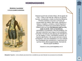 Ciências-9.ºAno
2ºBIMESTRE/2013
Antoine-Laurent de Lavoisier (Paris, 26 de agosto de
1743 — Paris, 8 de maio de 1794) foi um químico
francês, considerado o criador da Química Moderna.
Primeiro cientista a enunciar o princípio da
conservação da matéria. Além disso, identificou e
batizou o oxigênio, contestou a teoria flogística e
participou da reforma da nomenclatura química.
Célebre pela sua frase Na Natureza nada se cria,
nada se perde, tudo se transforma,
LAVOISIER é considerado o PAI DA QUÍMICA. Foi
ele quem descobriu que a água é uma substância
composta, formada por dois átomos de hidrogênio e
um de oxigênio: o H2O. LAVOISIER contribuiu, de
maneira significativa, não só para derrubar a teoria
do flogístico, mas para estabelecer um novo método
de investigação que caracterizou o nascimento da
química como ciência experimental, chamada de
REVOLUÇÃO QUÍMICA.
Adaptado de www.portalmedquimica.com.br
Antoine Lavoisier
O PAI DA QUÍMICA MODERNA
www.portalmedquimica.com.br
Glossário: flogístico - nome utilizado para denominar a substância que seria liberada nos processos de combustão.
46
 