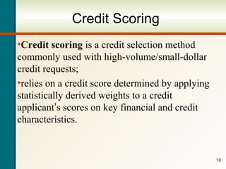 10
Credit Scoring
•Credit scoring is a credit selection method
commonly used with high-volume/small-dollar
credit requests;
•relies on a credit score determined by applying
statistically derived weights to a credit
applicant’s scores on key financial and credit
characteristics.
 