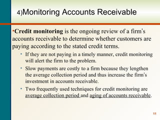 11
4)Monitoring Accounts Receivable
•Credit monitoring is the ongoing review of a firm’s
accounts receivable to determine whether customers are
paying according to the stated credit terms.
• If they are not paying in a timely manner, credit monitoring
will alert the firm to the problem.
• Slow payments are costly to a firm because they lengthen
the average collection period and thus increase the firm’s
investment in accounts receivable.
• Two frequently used techniques for credit monitoring are
average collection period and aging of accounts receivable.
 