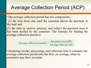 12
Average Collection Period (ACP)
•The average collection period has two components:
(1) the time from sale until the customer places the payment in
the mail and
(2) the time to receive, process, and collect the payment once it
has been mailed by the customer. The formula for finding the
average collection period is:
•Assuming receipt, processing, and collection time is constant, the
average collection period tells the firm, on average, when its
customers pay their accounts.
 